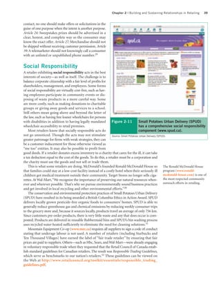 Chapter 2 | Building and Sustaining Relationships in Retailing       39


contact; no one should make offers or solicitations in the
guise of one purpose when the intent is another purpose.
Article 24: Sweepstakes prizes should be advertised in a
clear, honest, and complete way so the consumer may
know the exact offer. Article 27: Merchandise should not
be shipped without receiving customer permission. Article
39: A telemarketer should not knowingly call a consumer
with an unlisted or unpublished phone number.29


Social Responsibility
A retailer exhibiting social responsibility acts in the best
interests of society—as well as itself. The challenge is to
balance corporate citizenship with a fair level of profits for
shareholders, management, and employees. Some forms
of social responsibility are virtually cost-free, such as hav-
ing employees participate in community events or dis-
posing of waste products in a more careful way. Some
are more costly, such as making donations to charitable
groups or giving away goods and services to a school.
Still others mean going above and beyond the letter of
the law, such as having free loaner wheelchairs for persons
with disabilities in addition to having legally mandated         Figure 2-11           Small Potatoes Urban Delivery (SPUD)
wheelchair accessibility to retail premises.                                           has a comprehensive social responsibility
    Most retailers know that socially responsible acts do                              component (www.spud.ca).
not go unnoticed. Though the acts may not stimulate              Source: Small Potatoes Urban Delivery (SPUD).
greater patronage for firms with weak strategies, they can
be a customer inducement for those otherwise viewed as
“me too” entities. It may also be possible to profit from
good deeds. If a retailer donates excess inventory to a charity that cares for the ill, it can take
a tax deduction equal to the cost of the goods. To do this, a retailer must be a corporation and
the charity must use the goods and not sell or trade them.
    This is what some retailers are doing. McDonald’s founded Ronald McDonald House so The Ronald McDonald House
that families could stay at a low-cost facility instead of a costly hotel when their seriously ill         program (www.ronald-
children got medical treatment outside their community. Target Stores no longer sells ciga- mcdonald-house.com) is one of
rettes. At Wal-Mart, “We recognize the importance of preserving our natural resources when-                the most respected community
ever and wherever possible. That’s why we pursue environmentally sound business practices                  outreach efforts in retailing.
and get involved in local recycling and other environmental efforts.”      30

    The conservation and environmental protection practices of Small Potatoes Urban Delivery
(SPUD) have resulted in its being awarded a British Columbia Ethics in Action Award. SPUD
delivers locally grown pesticide-free organic foods to consumers’ homes. SPUD is able to
generally reduce greenhouse gas and chemical emissions by reducing weekly consumer trips
to the grocery store and, because it sources locally, products travel an average of only 756 km.
Since customers pre-order products, there is very little waste and any that does occur is com-
posted. Products are delivered in reusable Rubbermaid bins and SPUD’s bin washing process
uses recycled water heated sufficiently to eliminate the need for cleaning solutions.31
    Mountain Equipment Co-op (www.mec.ca) requires all suppliers to sign a code of conduct
stating that underage labour is not used. A number of retailers (including Starbucks and
Ten Thousand Villages) have earned the label of “fair trade retailer” by ensuring that fair
prices are paid to suppliers. Others—such as Hbc, Sears, and Wal-Mart—were already engaging
in voluntary responsible trade when they requested that the Retail Council of Canada estab-
lish standard guidelines for Canadian retailers. The result was Responsible Trading Guidelines,
which serve as benchmarks to our nation’s retailers.32 These guidelines can be viewed on
the Web at http://www.retailcouncil.org/toolkit/essentials/responsible_trading_
guidelines.pdf.
 