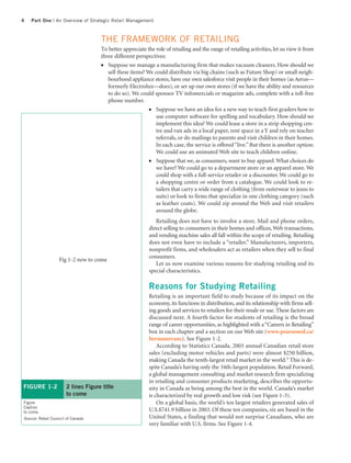 4   Part One | An Overview of Strategic Retail Management



                                    THE FRAMEWORK OF RETAILING
                                    To better appreciate the role of retailing and the range of retailing activities, let us view it from
                                    three different perspectives:
                                    ●  Suppose we manage a manufacturing firm that makes vacuum cleaners. How should we
                                       sell these items? We could distribute via big chains (such as Future Shop) or small neigh-
                                       bourhood appliance stores, have our own salesforce visit people in their homes (as Aerus—
                                       formerly Electrolux—does), or set up our own stores (if we have the ability and resources
                                       to do so). We could sponsor TV infomercials or magazine ads, complete with a toll-free
                                       phone number.
                                                          ●  Suppose we have an idea for a new way to teach first graders how to
                                                             use computer software for spelling and vocabulary. How should we
                                                             implement this idea? We could lease a store in a strip shopping cen-
                                                             tre and run ads in a local paper, rent space in a Y and rely on teacher
                                                             referrals, or do mailings to parents and visit children in their homes.
                                                             In each case, the service is offered “live.” But there is another option:
                                                             We could use an animated Web site to teach children online.
                                                          ●   Suppose that we, as consumers, want to buy apparel. What choices do
                                                              we have? We could go to a department store or an apparel store. We
                                                              could shop with a full-service retailer or a discounter. We could go to
                                                              a shopping centre or order from a catalogue. We could look to re-
                                                              tailers that carry a wide range of clothing (from outerwear to jeans to
                                                              suits) or look to firms that specialize in one clothing category (such
                                                              as leather coats). We could zip around the Web and visit retailers
                                                              around the globe.
                                                             Retailing does not have to involve a store. Mail and phone orders,
                                                          direct selling to consumers in their homes and offices, Web transactions,
                                                          and vending machine sales all fall within the scope of retailing. Retailing
                                                          does not even have to include a “retailer.” Manufacturers, importers,
                                                          nonprofit firms, and wholesalers act as retailers when they sell to final
                                                          consumers.
                   Fig 1-2 new to come
                                                             Let us now examine various reasons for studying retailing and its
                                                          special characteristics.

                                                          Reasons for Studying Retailing
                                                          Retailing is an important field to study because of its impact on the
                                                          economy, its functions in distribution, and its relationship with firms sell-
                                                          ing goods and services to retailers for their resale or use. These factors are
                                                          discussed next. A fourth factor for students of retailing is the broad
                                                          range of career opportunities, as highlighted with a “Careers in Retailing”
                                                          box in each chapter and a section on our Web site (www.pearsoned.ca/
                                                          bermanevans). See Figure 1-2.
                                                              According to Statistics Canada, 2003 annual Canadian retail store
                                                          sales (excluding motor vehicles and parts) were almost $250 billion,
                                                          making Canada the tenth-largest retail market in the world.3 This is de-
                                                          spite Canada’s having only the 34th-largest population. Retail Forward,
                                                          a global management consulting and market research firm specializing
                                                          in retailing and consumer products marketing, describes the opportu-
FIGURE 1-2            2 lines Figure title                nity in Canada as being among the best in the world. Canada’s market
                      to come                             is characterized by real growth and low risk (see Figure 1-3).
Figure                                                        On a global basis, the world’s ten largest retailers generated sales of
Caption
to come.                                                  U.S.$741.9 billion in 2003. Of these ten companies, six are based in the
Source: Retail Council of Canada                          United States, a finding that would not surprise Canadians, who are
                                                          very familiar with U.S. firms. See Figure 1-4.
 