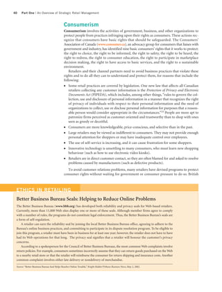 40   Part One | An Overview of Strategic Retail Management



                                             Consumerism
                                             Consumerism involves the activities of government, business, and other organizations to
                                             protect people from practices infringing upon their rights as consumers. These actions rec-
                                             ognize that consumers have basic rights that should be safeguarded. The Consumers’
                                             Association of Canada (www.consumer.ca), an advocacy group for consumers that liaises with
                                             government and industry, has identified nine basic consumers’ rights that it works to protect:
                                             the right to choice, the right to be informed, the right to safety, the right to be heard, the
                                             right to redress, the right to consumer education, the right to participate in marketplace
                                             decision making, the right to have access to basic services, and the right to a sustainable
                                             environment.
                                                Retailers and their channel partners need to avoid business practices that violate these
                                             rights and to do all they can to understand and protect them, for reasons that include the
                                             following:
                                             ●  Some retail practices are covered by legislation. One new law that affects all Canadian
                                                retailers collecting any customer information is the Protection of Privacy and Electronic
                                                Documents Act (PIPEDA), which includes, among other things, “rules to govern the col-
                                                lection, use and disclosure of personal information in a manner that recognizes the right
                                                of privacy of individuals with respect to their personal information and the need of
                                                organizations to collect, use or disclose personal information for purposes that a reason-
                                                able person would consider appropriate in the circumstances.”33 People are more apt to
                                                patronize firms perceived as customer oriented and trustworthy than to shop with ones
                                                seen as greedy or deceitful.
                                             ●  Consumers are more knowledgeable, price-conscious, and selective than in the past.
                                             ●  Large retailers may be viewed as indifferent to consumers. They may not provide enough
                                                personal attention for shoppers or may have inadequate control over employees.
                                             ●  The use of self-service is increasing, and it can cause frustration for some shoppers.
                                             ●  Innovative technology is unsettling to many consumers, who must learn new shopping
                                                behaviour (such as how to use electronic video kiosks).
                                             ●  Retailers are in direct customer contact, so they are often blamed for and asked to resolve
                                                problems caused by manufacturers (such as defective products).
                                               To avoid customer relations problems, many retailers have devised programs to protect
                                             consumer rights without waiting for government or consumer pressure to do so. British



 ETHICS IN RETAILING
 Better Business Bureau Seals: Helping to Reduce Online Problems
 The Better Business Bureau (www.bbb.org) has developed both reliability and privacy seals for Web-based retailers.
 Currently, more than 11,000 Web sites display one or more of these seals. Although member firms agree to comply
 with a number of rules, the programs do not constitute legal enforcement. Thus, the Better Business Bureau’s seals are
 a form of self-regulation.
     A retailer can earn the reliability seal by joining the local Better Business Bureau office, agreeing to adhere to the
 Bureau’s online business practices, and committing to participate in its dispute resolution program. To be eligible to
 join this program, a retailer must have been in business for at least one year; however, the retailer does not have to have
 had its Web operations for that long. The privacy seal signifies that a retailer will honour the customer’s privacy
 concerns.
     According to a spokesperson for the Council of Better Business Bureaus, the most common Web complaints involve
 return policies. For example, consumers sometimes incorrectly assume that they can return goods purchased on the Web
 to a nearby retail store or that the retailer will reimburse the consumer for return shipping and insurance costs. Another
 common complaint involves either late delivery or nondelivery of merchandise.

 Source: “Better Business Bureau Seal Helps Resolve Online Trouble,” Knight Ridder/Tribune Business News, May 2, 2002.
 