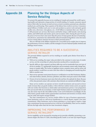 44   Part One | An Overview of Strategic Retail Management




Appendix 2A                      Planning for the Unique Aspects of
                                 Service Retailing
                                 We present this appendix because service retailing in Canada and around the world is grow-
                                 ing steadily and represents a large portion of overall retailing. In Canada, consumers spend
                                 most of their after-tax income on such services as travel, recreation, personal care, education,
                                 medical care, and housing. Three-quarters of the labour force works in services. Consumers
                                 spend billions of dollars each year to rent such products as power tools and party goods
                                 (coffee urns, silverware, wine glasses, etc.). $150 billion to maintain their cars. There are
                                 27,500 personal care services, like beauty and barber shops, 6,400 laundry and cleaning
                                 outlets, and 9,600 hotels and motels, sports and recreation clubs. During the past 30 years,
                                 the prices of services have risen more than the prices of many goods. Because of technolog-
                                 ical advances, automation has substantially reduced manufacturing labour costs, but many
                                 services remain labour-intensive because of their personal nature.34
                                    Here we will look at the abilities required to be a successful service retailer, how to improve
                                 the performance of service retailers, and the strategies of recent National Quality Institute and
                                 Baldrige Award winner.


                                 ABILITIES REQUIRED TO BE A SUCCESSFUL
                                 SERVICE RETAILER
                                 The personal abilities required in service retailing are usually quite distinct from those in
                                 goods retailing:
                                 ● With service retailing, the major value provided to the customer is some type of retailer
                                   service, not the ownership of a physical product produced by a manufacturer.
                                 ● Specific skills are often required, and these skills may not be transferable from one type of
                                   service to another. TV repairpeople, beauticians, and accountants cannot easily change busi-
                                   nesses or transfer skills. The owners of appliance stores, cosmetics stores, and toy stores (all
                                   goods retailers) would have an easier time than others in changing and transferring their
                                   skills to another area.
                                 ● More service operators must possess licences or certification to run their businesses. Barbers,
                                   real-estate brokers, dentists, attorneys, plumbers, and others must pass exams in their fields.
                                 ● Owners of service businesses must enjoy their jobs and have the aptitude for them. Because
                                   of the close personal contact with customers, these elements are essential and difficult to feign.
                                     Many service retailers can operate on lower overall investments and succeed on lower
                                 yearly revenues than can goods retailers. A firm with four outdoor tennis courts can operate
                                 with one worker who functions as clerk/cashier and maintenance person. A tax-preparation
                                 firm can succeed with one accountant. A watch repair business needs one repairperson. In each
                                 case, the owner may be the only skilled worker. Costs can be held down accordingly. On the
                                 other hand, a goods retailer needs a good product assortment and inventory on hand, which
                                 may be costly and require storage facilities.
                                     The time commitment of a service retailer differs by type of business opportunity.
                                 Some businesses, such as a self-service laundromat or a movie theatre, require a low time
                                 commitment. Other businesses, such as house painting or a travel agency, require a large
                                 time commitment because personal service is the key to profitability. More service retailers
                                 fall into the high rather than the low time-investment category.


                                 IMPROVING THE PERFORMANCE OF
                                 SERVICE RETAILERS35
                                 Service tangibility can be increased by stressing service provider reliability, promoting a con-
                                 tinuous slogan (the Hertz #1 Club), describing specific results (a car tune-up’s improving gas
 
