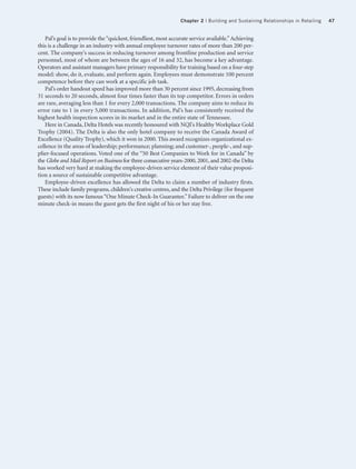 Chapter 2 | Building and Sustaining Relationships in Retailing   47


    Pal’s goal is to provide the “quickest, friendliest, most accurate service available.” Achieving
this is a challenge in an industry with annual employee turnover rates of more than 200 per-
cent. The company’s success in reducing turnover among frontline production and service
personnel, most of whom are between the ages of 16 and 32, has become a key advantage.
Operators and assistant managers have primary responsibility for training based on a four-step
model: show, do it, evaluate, and perform again. Employees must demonstrate 100 percent
competence before they can work at a specific job task.
    Pal’s order handout speed has improved more than 30 percent since 1995, decreasing from
31 seconds to 20 seconds, almost four times faster than its top competitor. Errors in orders
are rare, averaging less than 1 for every 2,000 transactions. The company aims to reduce its
error rate to 1 in every 5,000 transactions. In addition, Pal’s has consistently received the
highest health inspection scores in its market and in the entire state of Tennessee.
    Here in Canada, Delta Hotels was recently honoured with NQI's Healthy Workplace Gold
Trophy (2004). The Delta is also the only hotel company to receive the Canada Award of
Excellence (Quality Trophy), which it won in 2000. This award recognizes organizational ex-
cellence in the areas of leadership; performance; planning; and customer-, people-, and sup-
plier-focused operations. Voted one of the “50 Best Companies to Work for in Canada” by
the Globe and Mail Report on Business for three consecutive years-2000, 2001, and 2002-the Delta
has worked very hard at making the employee-driven service element of their value proposi-
tion a source of sustainable competitive advantage.
    Employee-driven excellence has allowed the Delta to claim a number of industry firsts.
These include family programs, children's creative centres, and the Delta Privilege (for frequent
guests) with its now famous “One Minute Check-In Guarantee.” Failure to deliver on the one
minute check-in means the guest gets the first night of his or her stay free.
 