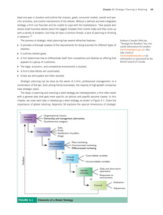 Chapter 3 | Strategic Planning in Retailing     49


least one year in duration and outline the mission, goals, consumer market, overall and spe-
cific activities, and control mechanisms of the retailer. Without a defined and well-integrated
strategy, a firm can flounder and be unable to cope with the marketplace: “Ask people who
advise small business owners about the biggest mistakes their clients make and they come up
with a variety of answers—but they all have a common thread: a lack of planning or thinking
in advance.”2
         The process of strategic retail planning has several attractive features:                                           Industry Canada’s Web site,
                                                                                                                             “Strategis for Retailers,” has very
●        It provides a thorough analysis of the requirements for doing business for different types of
                                                                                                                             useful information for retailers
         retailers.                                                                                                          (www.strategis.ic.gc.ca). Also
●        It outlines retailer goals.                                                                                         take a look at
                                                                                                                             www.retailinteractive.ca for
●        A firm determines how to differentiate itself from competitors and develop an offering that                         information co-sponsored by the
         appeals to a group of customers.                                                                                    Retail Council of Canada.
●        The legal, economic, and competitive environment is studied.
●        A firm’s total efforts are coordinated.
●        Crises are anticipated and often avoided.

         Strategic planning can be done by the owner of a firm, professional management, or a
combination of the two. Even among family businesses, the majority of high-growth companies
have strategic plans.
         The steps in planning and enacting a retail strategy are interdependent; a firm often starts
with a general plan that gets more specific as options and payoffs become clearer. In this
chapter, we cover each step in developing a retail strategy, as shown in Figure 3-1. Given the
importance of global retailing, Appendix 3A explores the special dimensions of strategic


     I
                                      Organizational mission
               Situation
                analysis              Ownership and management alternatives
                                      Goods/service category
                           II
                                                       Sales
                                                       Profit
                                Objectives
                                                       Satisfaction of publics
                                                       Image
                                             III
                                                                      Mass marketing
                                               Identification
                                               of consumers           Concentrated marketing
                                                                      Differentiated marketing
                                                           IV
                                                                                       Controllable variables
                                                                Overall
          Feedback




                                                                strategy
                                                                                       Uncontrollable variables

                                                                           V
                                                                                                       Daily and short-term
                                                                                  Specific             operations
                                                                                 activities
                                                                                                       Responses to
                                                                                                       environment
                                                                                              VI
                                                                                                                       Evaluation
                                                                                                   Control
                                                                                                                       Adjustment




    FIGURE 3-1                   Elements of a Retail Strategy
 
