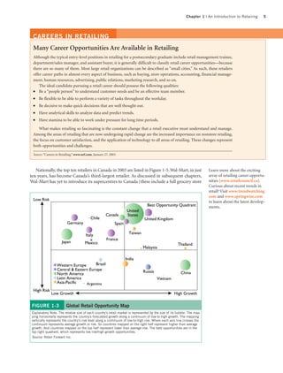 Chapter 1 | An Introduction to Retailing      5




 CAREERS IN RETAILING
 Many Career Opportunities Are Available in Retailing
 Although the typical entry-level positions in retailing for a postsecondary graduate include retail management trainee,
 department/sales manager, and assistant buyer, it is generally difficult to classify retail career opportunities—because
 there are so many of them. Most large retail organizations can be described as “small cities.” As such, these retailers
 offer career paths in almost every aspect of business, such as buying, store operations, accounting, financial manage-
 ment, human resources, advertising, public relations, marketing research, and so on.
     The ideal candidate pursuing a retail career should possess the following qualities:
 ●   Be a “people person” to understand customer needs and be an effective team member.
 ●   Be flexible to be able to perform a variety of tasks throughout the workday.
 ●   Be decisive to make quick decisions that are well thought out.
 ●   Have analytical skills to analyze data and predict trends.
 ●   Have stamina to be able to work under pressure for long time periods.

    What makes retailing so fascinating is the constant change that a retail executive must understand and manage.
 Among the areas of retailing that are now undergoing rapid change are the increased importance on nonstore retailing,
 the focus on customer satisfaction, and the application of technology to all areas of retailing. These changes represent
 both opportunities and challenges.

 Source: “Careers in Retailing,” www.nrf.com, January 27, 2003.



   Nationally, the top ten retailers in Canada in 2003 are listed in Figure 1-5. Wal-Mart, in just                        Learn more about the exciting
ten years, has become Canada’s third-largest retailer. As discussed in subsequent chapters,                               array of retailing career opportu-
Wal-Mart has yet to introduce its supercentres to Canada (these include a full grocery store                              nities (www.retailcouncil.ca).
                                                                                                                          Curious about recent trends in
                                                                                                                          retail? Visit www.trendwatching.
                                                                                                                          com and www.springwise.com
  Low Risk                                                                                                                to learn about the latest develop-
                                                                                  Best Opportunity Quadrant               ments.
                                                                     United
                                                       Canada        States
                                           Chile                                United Kingdom
                          Germany                            Spain

                                        Italy                          Taiwan
                                                       France
                      Japan            Mexico                                                          Thailand
                                                                                Malaysia

                                                                     India
                  Western Europe       Brazil
                  Central & Eastern Europe                                      Russia
                  North America                                                                          China
                  Latin America                                                          Vietnam
                  Asia-Pacific    Argentina
  High Risk
              Low Growth                                                                            High Growth

 FIGURE 1-3              Global Retail Opportunity Map
 Explanatory Note: The relative size of each country’s retail market is represented by the size of its bubble. The map-
 ping horizontally represents the country’s forecasted growth along a continuum of low-to-high growth. The mapping
 vertically represents the country’s risk level along a continuum of low-to-high risk. Where each axis line crosses the
 continuum represents average growth or risk. So countries mapped on the right half represent higher than average
 growth. And countries mapped on the top half represent lower than average risk. The best opportunities are in the
 top right quadrant, which represents low risk/high growth opportunities.
 Source: Retail Forward Inc.
 