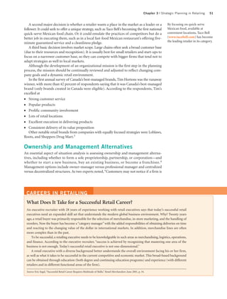 Chapter 3 | Strategic Planning in Retailing       51


    A second major decision is whether a retailer wants a place in the market as a leader or a                                     By focusing on quick-serve
follower. It could seek to offer a unique strategy, such as Taco Bell’s becoming the first national                                Mexican food, available at
quick-serve Mexican food chain. Or it could emulate the practices of competitors but do a                                          convenient locations, Taco Bell
better job in executing them, such as in a local fast-food Mexican restaurant’s offering five-                                     (www.tacobell.com) has become
                                                                                                                                   the leading retailer in its category.
minute guaranteed service and a cleanliness pledge.
    A third basic decision involves market scope. Large chains often seek a broad customer base
(due to their resources and recognition). It is usually best for small retailers and start-ups to
focus on a narrower customer base, so they can compete with bigger firms that tend not to
adapt strategies as well to local markets.
    Although the development of an organizational mission is the first step in the planning
process, the mission should be continually reviewed and adjusted to reflect changing com-
pany goals and a dynamic retail environment.
    In the first annual survey of Canada’s best-managed brands, Tim Hortons was the runaway
winner, with more than 42 percent of respondents saying that it was Canada’s best-managed
brand (only brands created in Canada were eligible). According to the respondents, Tim’s
excelled at
●   Strong customer service
●   Popular products
●   Prolific community involvement
●   Lots of retail locations
●   Excellent execution in delivering products
●   Consistent delivery of its value proposition
    Other notable retail brands from companies with equally focused strategies were Loblaws,
Roots, and Shoppers Drug Mart.3

Ownership and Management Alternatives
An essential aspect of situation analysis is assessing ownership and management alterna-
tives, including whether to form a sole proprietorship, partnership, or corporation—and
whether to start a new business, buy an existing business, or become a franchisee. 4
Management options include owner–manager versus professional manager and centralized
versus decentralized structures. As two experts noted, “Customers may not notice if a firm is




 CAREERS IN RETAILING
 What Does It Take for a Successful Retail Career?
 An executive recruiter with 28 years of experience working with retail executives says that today’s successful retail
 executives need an expanded skill set that understands the modern global business environment. Why? Twenty years
 ago, a retail buyer was primarily responsible for the selection of merchandise, in-store marketing, and the handling of
 reorders. Now the buyer has become a “category manager” with the added responsibilities of obtaining deliveries on time
 and reacting to the changing value of the dollar in international markets. In addition, merchandise lines are often
 more complex than in the past.
     To be successful, a retailing executive needs to be knowledgeable in such areas as merchandising, logistics, operations,
 and finance. According to the executive recruiter, “success is achieved by recognizing that mastering one area of the
 business is not enough. Today’s successful retail executive is not one-dimensional.”
     A retail executive with a diverse background better understands the overall environment facing his or her firm,
 as well as what it takes to be successful in the current competitive and economic market. This broad-based background
 can be obtained through education (both degree and continuing education programs) and experience (with different
 retailers and in different functional areas of the firm).

 Source: Eric Segal, “Successful Retail Career Requires Multitude of Skills,” Retail Merchandiser, June 2001, p. 34.
 