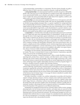 52   Part One | An Overview of Strategic Retail Management


                                 a sole proprietorship, a partnership, or a corporation. The form chosen, though, can make a
                                 difference when it’s time to pay taxes, respond to a lawsuit, or split up the business.”5
                                     A sole proprietorship is an unincorporated retail firm owned by one person. All benefits,
                                 profits, risks, and costs accrue to that individual. It is simple to form, fully controlled by the
                                 owner, operationally flexible, easy to dissolve, and subject to single taxation by the govern-
                                 ment. It makes the owner personally liable for legal claims from suppliers, creditors, and
                                 others; and it can lead to limited capital and expertise.
                                     A partnership is an unincorporated retail firm owned by two or more persons, each with
                                 a financial interest. Partners share benefits, profits, risks, and costs. Responsibility and expertise
                                 are divided among multiple principals, there is a greater capability for raising funds than
                                 with a proprietorship, the format is simpler to form than a corporation, and it is subject to
                                 single taxation by the government. Depending on the type of partnership, it, too, can make
                                 owners personally liable for legal claims, can be dissolved due to a partner’s death or a dis-
                                 agreement, binds all partners to actions made by any individual partner acting on behalf of
                                 the firm, and usually has less ability to raise capital than does a corporation.
                                     A corporation is a retail firm that is formally incorporated under provincial or territorial
                                 law. It is a legal entity apart from individual officers (or shareholders). Funds can be raised
                                 through the sale of stock, legal claims against individuals are not usually allowed, owner-
                                 ship transfer is relatively easy, the firm is assured of long-term existence (if a founder leaves,
                                 retires, or dies), the use of professional managers is encouraged, and unambiguous operat-
                                 ing authority is outlined. Depending on the type of corporation, it is subject to double tax-
                                 ation (company earnings and shareholder dividends), faces more government rules, can
                                 require a complex process when established, may be viewed as impersonal, and may separate
                                 ownership from management. A closed corporation is run by a limited number of persons
                                 who control ownership; shares of stock are not available to the public. In an open corpora-
                                 tion, shares of stock are widely traded and available to the public.
                                     According to our best estimates, sole proprietorships account for the majority of retail firms
                                 in Canada. The story is reversed when it comes to sales, however. Corporations, especially
                                 chains, account for the overwhelming amount of sales.
                                     Starting a new business—being entrepreneurial—offers a retailer flexibility in location,
                                 operating style, product lines, customer markets, and other factors; and a strategy is fully
                                 tailored to the owner’s desires and strengths. There may be high construction costs, a time
                                 lag until the business is opened and then until profits are earned, beginning with an unknown
                                 name, and having to form supplier relationships and amass an inventory of goods. Figure 3-3
                                 presents a checklist of items to consider when starting a business.
                                     Buying an existing business allows a retailer to acquire an established company name, a
                                 customer following, a good location, trained personnel, and facilities; to operate immediately;
                                 to generate ongoing sales and profits; and possibly to get good lease terms or financing (at
                                 favourable interest rates) from the seller. Fixtures may be older, there is less flexibility in
                                 enacting a strategy tailored to the new owner’s desires and strengths, and the growth potential
                                 of the business may be limited. Figure 3-4 (on page 54) shows a checklist to consider when
                                 purchasing an existing retail business.
                                     By being a franchisee, a retailer can combine independent ownership with franchisor
                                 support: strategic planning assistance; a known company name and loyal customer follow-
                                 ing; cooperative advertising and buying; and a regional, national, or global (rather than
                                 local) image. However, a franchisee contract may specify rigid operating standards, limit
                                 the product lines sold, and restrict supplier choice; the franchisor company is usually paid con-
                                 tinuously (royalties); advertising fees may be required; and there is a possibility of termina-
                                 tion by the franchisor if the agreement is not followed satisfactorily.
                                     Strategically, the management format also has a dramatic impact. With an owner–manager,
                                 planning tends to be less formal and more intuitive, and many tasks are reserved for that
                                 person (such as employee supervision and cash management). With professional management,
                                 planning tends to be more formal and systematic. Yet, professional managers are more con-
                                 strained in their authority than is an owner–manager. In a centralized structure, planning clout
                                 lies with top management or ownership; managers in individual departments have major
                                 input into decisions with a decentralized structure.
 