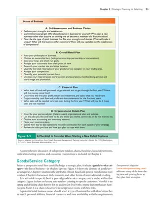 Chapter 3 | Strategic Planning in Retailing       53




       Name of Business

                             A. Self-Assessment and Business Choice
       Evaluate your strengths and weaknesses.
       Commitment paragraph: Why should you be in business for yourself? Why open a new
       business rather than acquire an existing one or become a member of a franchise chain?
       Describe the type of retail business that fits your strengths and desires. What will make it
       unique? What will the business offer customers? How will you capitalize on the weaknesses
       of competitors?


                                           B. Overall Retail Plan
       State your philosophy of business.
       Choose an ownership form (sole proprietorship, partnership, or corporation).
       State your long- and short-run goals.
       Analyze your customers from their point of view.
       Research your market size and store location.
       Quantify the total retail sales of your goods/service category in your trading area.
       Analyze your competition.
       Quantify your potential market share.
       Develop your retail strategy: store location and operations, merchandising, pricing, and
       store image and promotion.


                                            C. Financial Plan
       What level of funds will you need to get started and to get through the first year? Where
       will the money come from?
       Determine the first-year profit, return on investment, and salary that you need/want.
       Project monthly cash flow and profit-and-loss statements for the first two years.
       What sales will be needed to break even during the first year? What will you do if these
       sales are not reached?


                                    D. Organizational Details Plan
       Describe your personnel plan (hats to wear), organizational plan, and policies.
       List the jobs you like and want to do and those you dislike, cannot do, or do not want to do.
       Outline your accounting and inventory systems.
       Note your insurance plans.
       Specify how day-to-day operations would be conducted for each aspect of your strategy.
       Review the risks you face and how you plan to cope with them.


 Figure 3-3            A Checklist to Consider When Starting a New Retail Business
 Source: Adapted by the authors from Small Business Management Training Instructor’s Guide, No. 109 (Washington,
 D.C.: U.S. Small Business Administration, n.d.).



   A comprehensive discussion of independent retailers, chains, franchises, leased departments,
vertical marketing systems, and consumer cooperatives is included in Chapter 4.

Goods/Service Category
Before a prospective retail firm can fully design a strategic plan, it selects a goods/service cat-                Entrepreneur Magazine
egory—the line of business—in which to operate. Figure 3-5 shows the diversity of goods/serv-                      (www.entrepreneurmag. com)
ice categories. Chapter 5 examines the attributes of food-based and general merchandise store                      addresses many of the issues fac-
retailers. Chapter 6 focuses on Web, nonstore, and other forms of nontraditional retailing.                        ing new and growing firms as
                                                                                                                   they plan their strategies.
    It is advisable to specify both a general goods/service category and a niche within that
category. Jaguar dealers are luxury auto retailers catering to upscale customers. Wendy’s is an
eating and drinking chain known for its quality fast food with a menu that emphasizes ham-
burgers. Motel 6 is a chain whose forte is inexpensive rooms with few frills.
    A potential retail business owner should select a type of business that will allow him or her
to match personal abilities, financial resources, and time availability with the requirements
 