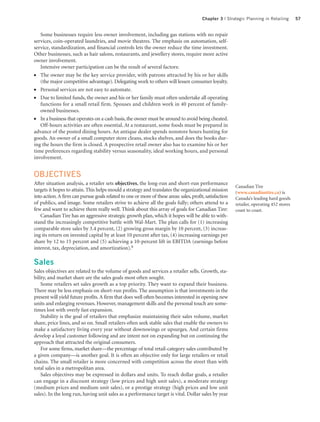 Chapter 3 | Strategic Planning in Retailing       57


   Some businesses require less owner involvement, including gas stations with no repair
services, coin-operated laundries, and movie theatres. The emphasis on automation, self-
service, standardization, and financial controls lets the owner reduce the time investment.
Other businesses, such as hair salons, restaurants, and jewellery stores, require more active
owner involvement.
   Intensive owner participation can be the result of several factors:
●  The owner may be the key service provider, with patrons attracted by his or her skills
   (the major competitive advantage). Delegating work to others will lessen consumer loyalty.
●  Personal services are not easy to automate.
●  Due to limited funds, the owner and his or her family must often undertake all operating
   functions for a small retail firm. Spouses and children work in 40 percent of family-
   owned businesses.
●  In a business that operates on a cash basis, the owner must be around to avoid being cheated.
   Off-hours activities are often essential. At a restaurant, some foods must be prepared in
advance of the posted dining hours. An antique dealer spends nonstore hours hunting for
goods. An owner of a small computer store cleans, stocks shelves, and does the books dur-
ing the hours the firm is closed. A prospective retail owner also has to examine his or her
time preferences regarding stability versus seasonality, ideal working hours, and personal
involvement.


OBJECTIVES
After situation analysis, a retailer sets objectives, the long-run and short-run performance
                                                                                                          Canadian Tire
targets it hopes to attain. This helps mould a strategy and translates the organizational mission         (www.canadiantire.ca) is
into action. A firm can pursue goals related to one or more of these areas: sales, profit, satisfaction   Canada’s leading hard goods
of publics, and image. Some retailers strive to achieve all the goals fully; others attend to a           retailer, operating 452 stores
few and want to achieve them really well. Think about this array of goals for Canadian Tire:              coast to coast.
   Canadian Tire has an aggressive strategic growth plan, which it hopes will be able to with-
stand the increasingly competitive battle with Wal-Mart. The plan calls for (1) increasing
comparable store sales by 3.4 percent, (2) growing gross margin by 10 percent, (3) increas-
ing its return on invested capital by at least 10 percent after tax, (4) increasing earnings per
share by 12 to 15 percent and (5) achieving a 10-percent lift in EBITDA (earnings before
interest, tax, depreciation, and amortization).6

Sales
Sales objectives are related to the volume of goods and services a retailer sells. Growth, sta-
bility, and market share are the sales goals most often sought.
    Some retailers set sales growth as a top priority. They want to expand their business.
There may be less emphasis on short-run profits. The assumption is that investments in the
present will yield future profits. A firm that does well often becomes interested in opening new
units and enlarging revenues. However, management skills and the personal touch are some-
times lost with overly fast expansion.
    Stability is the goal of retailers that emphasize maintaining their sales volume, market
share, price lines, and so on. Small retailers often seek stable sales that enable the owners to
make a satisfactory living every year without downswings or upsurges. And certain firms
develop a loyal customer following and are intent not on expanding but on continuing the
approach that attracted the original consumers.
    For some firms, market share—the percentage of total retail-category sales contributed by
a given company—is another goal. It is often an objective only for large retailers or retail
chains. The small retailer is more concerned with competition across the street than with
total sales in a metropolitan area.
    Sales objectives may be expressed in dollars and units. To reach dollar goals, a retailer
can engage in a discount strategy (low prices and high unit sales), a moderate strategy
(medium prices and medium unit sales), or a prestige strategy (high prices and low unit
sales). In the long run, having unit sales as a performance target is vital. Dollar sales by year
 