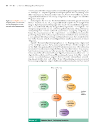 60   Part One | An Overview of Strategic Retail Management


                                   western Canada’s London Drugs could be so successful. Imagine a salesperson saying, “Can
                                   we interest you in a computer to go with your new prescription?” But London Drugs is one
                                   of the top computer and electronics resellers in the west. As some observers have said, it is the
                                   company that shouldn’t exist but as many as 70 percent of B.C. shoppers visit a London
                                   Drugs store every week.
Big Lots (www.biglots. com) is a       Most companies that try to find this elusive middle road between the specialty stores and
shopping haven for consumers       the mass merchants fail. The risk, as you probably already suspect, is that by trying to be all
looking for bargains in close-     things to all people, you end up being caught in the middle with a muddled value proposition
outs and end-of-season goods.      that no one understands. Thus far, though, Loblaws in particular is showing that a very
                                   strong value proposition in one area can be leveraged into other areas as long as these areas
                                   satisfy an important customer need (such as convenience) and, equally as important, as
                                   long as the company can execute this proposition on a consistent basis. In essence, the
                                   positioning changes from one based on price or product to one that includes convenience as
                                   a more significant driver. Such a strategy is a lot easier to implement if you already have the
                                   foot traffic, of course. After all, household penetration rates for grocery stores are almost
                                   100 percent.
                                       Figure 3-7 shows a retail positioning map based on two shopping criteria: (1) price and
                                   service and (2) product lines offered. Our assumption: There is a link between price and
                                   service (high price equals excellent service). Upscale department stores offer outstanding
                                   customer service and carry several product lines. Traditional department stores (such as
                                   Sears) carry more electronics and other product lines than do upscale stores. They have
                                   trained sales staff to help customers. Discount department stores (such as Zellers) carry a lot
                                   of product lines and rely on self-service. Membership clubs (such as Costco) have a limited
                                   selection in a number of product categories. They have very low prices and plain surround-
                                   ings. Upscale specialty stores (such as Harry Rosen) offer outstanding customer service and
                                   focus on one general product category. Traditional specialty stores (such as Gap) have trained



                                                                        Price and Service




                                                      Upscale                                Upscale
                                                      Specialty                             Department
                                                       Stores                                 Stores


                                                     Traditional                                 Traditional
                                                      Specialty                                  Department
                                                       Stores                                      Stores
                                                                                                                        Product
                                                                                                                        Lines
                                                                                                                        Offered
                                                                            Power
                                                                           Retailers

                                                                                                  Discount
                                                      Discount
                                                                                                 Department
                                                      Specialty
                                                                                                   Stores
                                                       Stores


                                                                                       Membership
                                                                                         Clubs



                                    Figure 3-7         Selected Retail Positioning Strategies
 