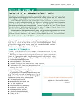 Chapter 3 | Strategic Planning in Retailing   61




    TECHNOLOGY IN RETAILING
    Smart Cards: Are They Dumb to Consumers and Retailers?
    Although smart cards look like traditional credit or debit cards, unlike regular credit or debit cards, smart cards can be
    refilled. A metallic chip integrated into the smart card enables the card to store its remaining value. While the smart card’s
    widespread use has been predicted for years, expectations have not been realized.
        Despite high levels of advertising by banks aimed at getting European consumers to use their smart cards, these
    cards have not taken off in the Benelux counties where they were first introduced. For example, smart card usage has
    remained at less than 1 percent of retail sales in the Netherlands since being launched in 1995. According to a spokesperson
    for a major department store chain in the Netherlands, “Consumers just don’t see much of an advantage to using
    smart cards rather than cash. Consumers know how much cash they have in their pockets, but they often don’t know
    how much value is on their smart cards. And refilling them is a chore.”
        Another problem with smart cards is the high fees to retailers. These fees are significant because smart cards are often
    targeted at small purchases that do not warrant a credit or debit card. To further complicate matters, there are two
    smart card standards in countries such as the Netherlands that are incompatible (which causes difficulties for retailers).

    Source: Matt Nannery, “Smart Cards Are No Dutch Treat,” Chain Store Age, May 2001, p. 258.




sales staff to help customers and focus on one general product category. Discount specialty
stores (such as Old Navy) rely more on self-service and focus on one general product category.
Power retailers (such as Indigo Books & Music) offer moderate service and prices and a
huge assortment within one general product category.

Selection of Objectives
A firm that clearly sets its goals and devises a strategy to achieve them improves its chances
of success.
    An example of a retailer that sets clear goals and reports how well it achieves them is
Sobeys, Inc. Canada’s second-largest grocer operates 1,300 stores under two major banners,
Sobeys and IGA, and is up against one of the country’s best marketers in Loblaws. As noted
in its annual report, Sobeys’ goals were:
●   Sales growth between 6 and 8 percent
●   Operating earnings per share growth between 12 and 16 percent
●   Companywide capital expenditures of approximately $550
    million to $600 million
●   National share of requirements of 20 percent
●   Maintenance of first-quarter supplier rating
    In a presentation on the company’s achievement of its goals
to the CIBC World Conference on Retailing, Sobeys CEO Bill
McEwan drew these conclusions about the firm’s perform-
ance and the strategies needed to achieve them:                         [[CATCH IMAGE: fg Sobey’s Obj; author to provide]]
●    Our sales per square foot lag
                                                                                                 (approx. space, will cause text to reflow)
●    We must develop fewer brands, well                                                                                            formatter
●    One “size” will not fit all
●    Just incremental change will not win
●    We must be competitive on price
●    We must differentiate or perish
●    Productivity must fuel our growth
●    Focus is the key8
 