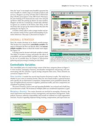 Chapter 3 | Strategic Planning in Retailing                  63


Now, the “more” is not simply more breadth in groceries but
more breadth in a whole range of everyday products and
services. Shoppers can drop off their film at PhotoLab;
drop off their prescription at the DRUGstore Pharmacy;
do some banking at PC Financial; buy some wine and pick
up flowers while also picking up dinner. In some markets,
shoppers can also see a cosmetician, consult with a dietitian,
or squeeze in a workout at the fitness club. Then, on the
way home, they can gas up the minivan before they leave the
parking lot. See Figure 3-8.
    A retailer is better able to select a target market and sat-
isfy customer needs if it has a good understanding of con-
sumer behaviour. This topic is discussed in Chapter 7.


OVERALL STRATEGY
Next, the retailer develops an in-depth overall strategy.
This involves two components: controllable variables (the
aspects of business the firm can directly affect) and uncont-
rollable variables (those to which the retailer must adapt).
See Figure 3-9.
   A strategy must be devised with both variables in mind.
The ability of retailers to grasp and predict the effects of       Figure 3-8              Loblaws: Keeping a Competitive Edge
controllable and uncontrollable variables is greatly aided         Loblaws (www.loblaws.ca) has continued to evolve its strategy. T.P. Loblaw and
by the use of suitable data. In Chapter 8, information             Justin Cork opened the doors to their first grocery store in Toronto in 1919. By
                                                                   adopting a self-service approach—a very controversial strategy in 1919—they
gathering and processing in retailing are described.               were able to provide more breadth at a lower price (more for less).


Controllable Variables
The controllable parts of a retail strategy consist of the basic categories shown in Figure 3-
9: store location, managing a business, merchandise management and pricing, and com-
municating with the customer. A good strategy integrates these areas. These elements are
covered in Chapters 9 to 19.
Store Location A retailer has several store location decisions to make. The initial one is
whether to use a store or nonstore format. Then, for store-based retailers, a general location
and a specific site are determined. Competitors, transportation access, population density, the
type of neighbourhood, nearness to suppliers, pedestrian traffic, and store composition are
considered in picking a location.
   The terms of tenancy (such as rent and operating flexibility) are reviewed and a build, buy,
or rent decision is made. The locations of multiple outlets are considered if expansion is a goal.
Managing a Business Two major elements are involved in managing a business: the
retail organization and human resource management, and operations management. Tasks,
policies, resources, authority, responsibility, and rewards are outlined via a retail organization
structure. Practices regarding employee hiring, training, compensation, and supervision are



    Controllable variables                                                Uncontrollable variables
    • Store location                                                      • Consumers
    • Managing a business                         Retail                  • Competition
    • Merchandise management                     strategy                 • Technology
      and pricing                                                         • Economic conditions
    • Communicating with the                                              • Seasonality
      customer                                                            • Legal restrictions


 Figure 3-9          Developing an Overall Retail Strategy
 