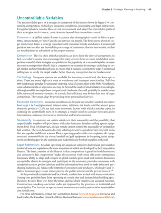 Chapter 3 | Strategic Planning in Retailing   65



Uncontrollable Variables
The uncontrollable parts of a strategy are composed of the factors shown in Figure 3-9: con-
sumers, competition, technology, economic conditions, seasonality, and legal restrictions.
Farsighted retailers monitor the external environment and adapt the controllable parts of
their strategies to take into account elements beyond their immediate control.
Consumers A skillful retailer knows it cannot alter demographic trends or lifestyle pat-
terns, impose tastes, or “force” goods and services on people. The firm learns about its tar-
get market and forms a strategy consistent with consumer trends and desires. It cannot sell
goods or services that are beyond the price range of customers, that are not wanted, or that
are not displayed or advertised in the proper manner.
Competition There is often little that retailers can do to limit the entry of competitors. In
fact, a retailer’s success may encourage the entry of new firms or cause established com-
petitors to modify their strategies to capitalize on the popularity of a successful retailer. A major
increase in competition should lead a company to re-examine its strategy, including its tar-
get market and merchandising focus, to ensure that it sustains a competitive edge. A continued
willingness to satisfy the target market better than any competitor does is fundamental.
Technology Computer systems are available for inventory control and checkout opera-
tions. There are more high-tech ways to warehouse and transport merchandise. Toll-free
800 numbers are popular for consumer ordering. And, of course, there is the Web. Nonetheless,
some advancements are expensive and may be beyond the reach of small retailers. For example,
although small firms might have computerized checkouts, they will probably be unable to use
fully automated inventory systems. As a result, their efficiency may be less than that of larger
competitors. They must adapt by providing more personalized service.
Economic Conditions Economic conditions are beyond any retailer’s control, no matter
how large it is. Unemployment, interest rates, inflation, tax levels, and the annual gross
domestic product (GDP) are just some economic factors with which a retailer copes. In
outlining the controllable parts of its strategy, a retailer needs to consider forecasts about
international, national, provincial or territorial, and local economies.
Seasonality A constraint on certain retailers is their seasonality and the possibility that
unpredictable weather will play havoc with sales forecasts. Retailers selling sports equip-
ment, fresh food, travel services, and car rentals cannot control the seasonality of demand or
bad weather. They can, however, diversify offerings to carry a goods/service mix with items
that are popular in different seasons. Thus, a sporting goods retailer can emphasize ski equip-
ment and snowmobiles in the winter, baseball and golf equipment in the spring, scuba equip-
ment and fishing gear in the summer, and basketball and football supplies in the fall.
Legal Restrictions Retailers operating in Canada are subject to federal and provincial or
territorial laws and regulations, the most important of which are developed by the Competition
Bureau. The basic premise of the Bureau is that competition is good for both businesses
and consumers; fair competition “makes the economy work more efficiently; strengthens
businesses’ ability to adapt and compete in global markets; gives small and medium businesses
an equitable chance to compete and participate in the economy; provides consumers with
competitive prices, product choices and the information they need to make informed pur-
chasing decisions; and balances the interests of consumers and producers, wholesalers and re-
tailers, dominant players and minor players, the public interest and the private interest.”9
    At the provincial or territorial and local levels, retailers have to deal with many restrictions.
Zoning laws prohibit firms from operating at certain sites and demand that building spec-
ifications be met. Blue laws limit the times during which retailers can conduct business.
Construction, smoking, and other codes are imposed by the province or territorial and
municipality. The licences to operate some businesses are under provincial or territorial or
city jurisdiction.
    For more information, contact the Competition Bureau (www.cb-bc.gc.ca), provincial and
local bodies, the Canadian Council of Better Business Bureaus (www.canadiancouncilbbb.ca),
 