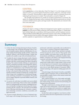 68    Part One | An Overview of Strategic Retail Management



                                       CONTROL
                                       In the control phase, a review takes place (Step VI in Figure 3-1), as the strategy and tactics
                                       (Steps IV and V) are assessed against the business mission, objectives, and target market
                                       (Steps, I, II, and III). This procedure is called a retail audit, which is a systematic process for
                                       analyzing the performance of a retailer. The retail audit is covered in Chapter 20.
                                          The strengths and weaknesses of a retailer are revealed as performance is reviewed. The
                                       aspects of a strategy that have gone well are continued; those that have gone poorly are revised,
                                       consistent with the mission, goals, and target market. The adjustments are reviewed in the
                                       firm’s next retail audit.


                                       FEEDBACK
                                       During each stage in a strategy, an observant management receives signals or cues, known as
                                       feedback, as to the success or failure of that part of the strategy. Refer to Figure 3-1. Positive feed-
                                       back includes high sales, no problems with the government, and low employee turnover.
                                       Negative feedback includes falling sales, government sanctions (such as fines), and high turnover.
                                          Retail executives look for positive and negative feedback so they can determine the causes
                                       and then capitalize on opportunities or rectify problems.




Summary
1. To show the value of strategic planning for all types of retailers.      performed, undertaken sequentially, and coordinated in
   A retail strategy is the overall plan that guides a firm. It con-        order to have a consistent, integrated, unified strategy.
   sists of situation analysis, objectives, identification of a cus-           Objectives are the retailer’s long- and short-run goals.
   tomer market, broad strategy, specific activities, control, and          A firm may pursue one or more of these goals: sales
   feedback. Without a well-conceived strategy, a retailer may              (growth, stability, and market share), profit (level, return
   stumble or be unable to cope with environmental factors.                 on investment, and efficiency), satisfaction of publics (share-
2. To explain the steps in strategic planning for retailers. Situation      holders, consumers, and others), and image/positioning
   analysis is the candid evaluation of opportunities and threats.          (customer and industry perceptions).
   It looks at the firm’s current position and where it should be              Next, consumer characteristics and needs are deter-
   heading. This analysis includes defining an organizational               mined, and a retailer selects a target market. A firm can sell
   mission, evaluating ownership and management options,                    to a broad spectrum of consumers (mass marketing); zero
   and outlining the goods/service category. An organizational              in on one customer group (concentrated marketing); or
   mission is a commitment to a type of business and a place                aim at two or more distinct groups of consumers (differ-
   in the market. Ownership/management options include                      entiated marketing), with separate retailing approaches for
   having a sole proprietorship, partnership, or corporation;               each.
   starting a business, buying an existing one, or being a fran-               A broad strategy is then formed. It involves controllable
   chisee; using owner management or professional manage-                   variables (aspects of business a firm can directly affect) and
   ment; and being centralized or decentralized. The goods/                 uncontrollable variables (factors a firm cannot control and
   service category depends on personal abilities, finances, and            to which it must adapt).
   time resources.                                                             After a general strategy is set, a firm makes and imple-
                                                                            ments short-run decisions (tactics) for each controllable
3. To examine the individual controllable and uncontrollable                part of that strategy. Tactics must be forward-looking and
   elements of a retail strategy. There are four major controllable         respond to the environment.
   factors in retail planning: store location, managing the busi-              Through a control process, strategy and tactics are eval-
   ness, merchandise management and pricing, and commu-                     uated and revised continuously. A retail audit systemati-
   nicating with the customer. The principal uncontrollable                 cally reviews a strategy and its execution on a regular basis.
   factors affecting retail planning are consumers, competi-                Strengths are emphasized and weaknesses minimized or
   tion, technology, economic conditions, seasonality, and                  eliminated.
   legal restrictions.                                                         An alert firm seeks out signals or cues, known as feed-
4. To present strategic planning as a series of integrated steps.           back, that indicate the level of performance at each step in
   Each stage in the strategic planning process needs to be                 the strategy.
 