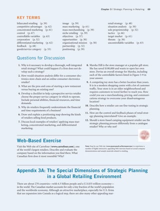 Chapter 3 | Strategic Planning in Retailing                 69



KEY TERMS
bifurcated retailing (p. 59)               image (p. 59)                                      retail strategy (p. 48)
competitive advantages (p. 62)             mass marketing (p. 61)                             situation analysis (p. 50)
concentrated marketing (p. 61)             mass merchandising (p. 59)                         sole proprietorship (p. 52)
control (p. 67)                            niche retailing (p. 59)                            tactics (p. 66)
controllable variables (p. 63)             objectives (p. 57)                                 target market (p. 61)
corporation (p. 52)                        opportunities (p. 50)                              threats (p. 50)
differentiated marketing (p. 62)           organizational mission (p. 50)                     uncontrollable variables (p. 63)
feedback (p. 68)                           partnership (p. 52)
goods/service category (p. 53)             positioning (p. 59)


Questions for Discussion
 1. Why is it necessary to develop a thorough, well-integrated    8. Marsha Hill is the store manager at a popular gift store.
    retail strategy? What could happen if a firm does not de-        She has saved $100,000 and wants to open her own
    velop such a strategy?                                           store. Devise an overall strategy for Marsha, including
 2. How would situation analysis differ for a consumer elec-         each of the controllable factors listed in Figure 3-9 in
    tronics store chain and an online consumer electronics           your answer.
    retailer?                                                     9. A competing toy store has a better location than yours.
 3. What are the pros and cons of starting a new restaurant          It is in a modern shopping centre with a lot of customer
    versus buying an existing one?                                   traffic. Your store is in an older neighbourhood and
                                                                     requires customers to travel farther to reach you. How
 4. Develop a checklist to help a prospective service retailer
                                                                     could you use a merchandising, pricing, and communi-
    choose the proper service category in which to operate.
                                                                     cations strategy to overcome your disadvantageous
    Include personal abilities, financial resources, and time
                                                                     location?
    demands.
                                                                 10. Describe how a retailer can use fine-tuning in strategic
 5. Why do retailers frequently underestimate the financial
                                                                     planning.
    and time requirements of a business?
                                                                 11. How are the control and feedback phases of retail strat-
 6. Draw and explain a positioning map showing the kinds
                                                                     egy planning interrelated? Give an example.
    of retailers selling food products.
                                                                 12. Should a store-based camping equipment retailer use the
 7. Discuss local examples of retailers’ applying mass mar-
                                                                     strategic planning process differently from a catalogue
    keting, concentrated marketing, and differentiated
                                                                     retailer? Why or why not?
    marketing.



Web-Based Exercise
Visit the Web site of Carrefour (www.carrefour.com), one         Note: Stop by our Web site (www.pearsoned.ca/bermanevans) to experience a
                                                                 number of highly interactive, appealing Web exercises based on actual company
of the world’s largest retailers. Describe and evaluate the      demonstrations and sample materials related to retailing.
company based on the information you find there. What
Canadian firm does it most resemble? Why?




Appendix 3A: The Special Dimensions of Strategic Planning
             in a Global Retailing Environment
There are about 270 countries—with 6.5 billion people and a U.S.$35 trillion economy—
in the world. The Canadian market accounts for only a tiny fraction of the world’s population
and the worldwide economy. Although an attractive marketplace, especially for U.S. firms
that see expansion into Canada as a logical step, there are also many other appealing mar-
 