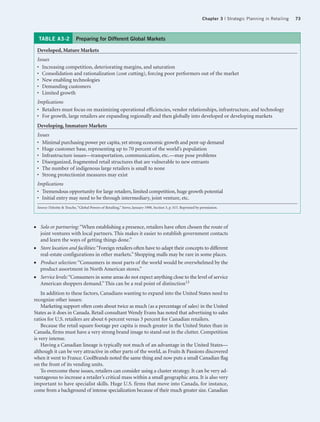 Chapter 3 | Strategic Planning in Retailing   73



     TABLE A3-2               Preparing for Different Global Markets

    Developed, Mature Markets
    Issues
    • Increasing competition, deteriorating margins, and saturation
    • Consolidation and rationalization (cost cutting), forcing poor performers out of the market
    • New enabling technologies
    • Demanding customers
    • Limited growth
    Implications
    • Retailers must focus on maximizing operational efficiencies, vendor relationships, infrastructure, and technology
    • For growth, large retailers are expanding regionally and then globally into developed or developing markets
    Developing, Immature Markets
    Issues
    • Minimal purchasing power per capita, yet strong economic growth and pent-up demand
    • Huge customer base, representing up to 70 percent of the world’s population
    • Infrastructure issues—transportation, communication, etc.—may pose problems
    • Disorganized, fragmented retail structures that are vulnerable to new entrants
    • The number of indigenous large retailers is small to none
    • Strong protectionist measures may exist
    Implications
    • Tremendous opportunity for large retailers, limited competition, huge growth potential
    • Initial entry may need to be through intermediary, joint venture, etc.
    Source: Deloitte & Touche, “Global Powers of Retailing,” Stores, January 1998, Section 3, p. S15. Reprinted by permission.




●     Solo or partnering: “When establishing a presence, retailers have often chosen the route of
      joint ventures with local partners. This makes it easier to establish government contacts
      and learn the ways of getting things done.”
●     Store location and facilities: “Foreign retailers often have to adapt their concepts to different
      real-estate configurations in other markets.” Shopping malls may be rare in some places.
●     Product selection: “Consumers in most parts of the world would be overwhelmed by the
      product assortment in North American stores.”
●     Service levels: “Consumers in some areas do not expect anything close to the level of service
      American shoppers demand.” This can be a real point of distinction13
    In addition to these factors, Canadians wanting to expand into the United States need to
recognize other issues:
    Marketing support often costs about twice as much (as a percentage of sales) in the United
States as it does in Canada. Retail consultant Wendy Evans has noted that advertising to sales
ratios for U.S. retailers are about 6 percent versus 3 percent for Canadian retailers.
    Because the retail square footage per capita is much greater in the United States than in
Canada, firms must have a very strong brand image to stand out in the clutter. Competition
is very intense.
    Having a Canadian lineage is typically not much of an advantage in the United States—
although it can be very attractive in other parts of the world, as Fruits & Passions discovered
when it went to France. CoolBrands noted the same thing and now puts a small Canadian flag
on the front of its vending units.
    To overcome these issues, retailers can consider using a cluster strategy. It can be very ad-
vantageous to increase a retailer’s critical mass within a small geographic area. It is also very
important to have specialist skills. Huge U.S. firms that move into Canada, for instance,
come from a background of intense specialization because of their much greater size. Canadian
 