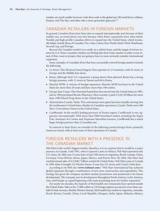 74   Part One | An Overview of Strategic Retail Management


                                 retailers are much smaller however (only three rank in the global top 100 retail firms: Loblaws,
                                 Empire, and The Bay) and often take a more generalist approach.14


                                 CANADIAN RETAILERS IN FOREIGN MARKETS
                                 In general, Canadian firms have been slow to expand internationally, part because of their
                                 smaller size, as noted above, but also because other firms’ expansions have often failed.
                                 Notable and high-profile Canadian efforts to expand into the United States, which eventu-
                                 ally failed, include those of Canadian Tire, Coles, Colour Your World, Mark’s Work Wearhouse,
                                 Second Cup, and Provigo.
                                     Because the Canadian market is so small, on a relative basis, and the target of intense in-
                                 terest by U.S. firms, Canadian retailers are finding that their home market is under severe at-
                                 tack. If they want to prosper, they are going to have to more seriously consider international
                                 expansion.
                                     Some examples of Canadian firms that have successfully entered foreign markets include
                                 the following:
                                 ●   La Senza: This Montreal-based lingerie firm operates in 15 countries, with 85 stores in
                                     Europe and the Middle East alone.
                                 ●   Roots: Although their U.S. expansion is going slower than planned, Roots has a strong
                                     foreign presence, with 12 stores in Taiwan and 68 in Korea.
                                 ●   Manchu WOK: A veteran of foreign expansion, Manchu WOK has been in the United
                                     States for more than 20 years and have more than 100 outlets.
                                 ●   Groupe Jean Coutu: This Montreal-based firm first moved into the United States in 1987,
                                     and in 1994 purchased Brooks Pharmacy. Most recently, it paid U.S.$2.38 billion for more
                                     than 1500 Eckerd Drug Stores in the United States.
                                 ●   Alimentation Couche-Tarde: This convenience store giant has been steadily moving into
                                     the northeastern United States. Besides its Canadian operations, Couche-Tarde owns 500
                                     Mac’s Convenience Stores in the United States.
                                 ●   CoolBrands: As the world’s leading purveyor of frozen yogurt, CoolBrands is very ag-
                                     gressive internationally. With more than 5000 franchised outlets, including the Yogen
                                     Früz, Swensen’s Ice Cream, and Tropicana Smoothies banners, CoolBrands has a much
                                     larger foreign presence than a Canadian one.
                                   In contrast to these firms, we consider in the following section foreign firms, primarily
                                 American-based, with at least some of their operations in Canada.


                                 FOREIGN RETAILERS WITH A PRESENCE IN
                                 THE CANADIAN MARKET
                                 Wal-Mart is the world’s biggest retailer; therefore, it is no surprise that it would be a major
                                 presence in Canada. Until 1991, when it opened a store in Mexico, Wal-Mart operated only
                                 U.S. stores. By 2004, just 13 years later, it had 1300 stores in Argentina, Brazil, Canada, China,
                                 Germany, Great Britain, Korea, Japan, Mexico, and Puerto Rico. By 2004, Wal-Mart had
                                 reached annual sales of U.S.$40.7 billion outside the United States. Wal-Mart came to Canada
                                 in 1994 when it bought 122 Woolco Stores. It now has 231 stores and 5 Sam’s Clubs here.
                                    According to its Web site (www.walmart.com): “Wal-Mart International has achieved
                                 global expansion through a combination of new-store construction and acquisitions. This
                                 strategy has given the company excellent market penetration and positioned it for future
                                 development. The company sees its development throughout North America, Latin America,
                                 Asia, and Europe as a good beginning with many promising areas for further expansion.”
                                    For nearly two decades, the majority of McDonald’s new restaurants have opened outside
                                 the United States. Sales at the 17,000 outlets in 120 foreign nations account for more than one-
                                 half of total revenues. Besides Western Europe, McDonald’s has outlets in Argentina, Australia,
                                 Brazil, Brunei, Canada, China, Czech Republic, Hungary, India, Japan, Malaysia, Mexico,
 