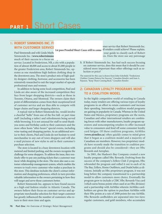 PART 1                   Short Cases
                                                                       Questions
1: ROBERT SIMMONDS INC. FINDS SUCCESS
                                                                     1. Is the level of customer service that Robert Simmonds Inc.
     WITH CUSTOMER SERVICE STRATEGY
                                               1st pass Proofed Short Cases still to come all retailers could achieve? Please explain.
                                                                         provides one that
     Paul Simmonds and wife Linda Mayhew, owners of Robert           2. Use Figure 2-4 as your guide to classify each of Robert
     Simmonds Inc. (www.robertsimmonds.com), attribute                   Simmonds’ services. Does the store use any patronage
     much of their success to a focus on superior customer               builders?
     service. Located in Fredericton, NB, a city with a popula-      3. If Robert Simmonds Inc. has had such success focusing
     tion of almost 48,000 and access to about 81,000 people in          on customer service, does this mean that it should be con-
     the greater Fredericton area, Robert Simmonds Inc. op-              sidered more important than other offerings such as se-
     erates as one standalone high fashion clothing shop in              lection or price?
     the downtown area. The store’s product mix of high qual-        The material for this case is drawn from John Schofield, “Fredericton
     ity designer clothing, footwear, and accessories has been       Clothier Creates Pattern For Success,” Canadian Retailer; and Joan A.
                                                                     Pajunen, “Keep Them Coming Back,” Canadian Retailer.
     extensively researched to suit the target market of upscale
     professional men and women.
         In addition to facing some local competition, Paul and      2: CANADIAN LOYALTY PROGRAMS MOVE
     Linda are also aware of the increased competition they
                                                                          TO A COALITION MODEL
     face from larger shopping districts—such as those in
     Toronto, Ottawa, and Montreal. The owners claim their                In the highly competitive world of retailing in Canada
     point of differentiation comes from their exceptional level          today, many retailers are offering various types of loyalty
     of customer service and are thus able to compete with                programs in an effort to retain customers and increase
     larger chains and larger shopping districts.                         their spending. Interestingly, coalition model programs
         A typical visit to Robert Simmonds Inc. would involve            are gaining in popularity in Canada. Whereas in the United
     a cheerful “hello” from one of the five full- or part-time           States and Mexico, proprietary programs are the norm,
     staff (including a tailor) and refreshments being served             Canadian and other international retailers are combin-
     while browsing. It is not unusual for staff to send thank-           ing forces with other manufacturers, loyalty program op-
     you notes and birthday cards to their customers and the              erators and noncompeting retailers to offer increased
     store often hosts “after-hours” special events, including            value to consumers and fend off some consumer loyalty
     wine-tasting and shopping parties. As an additional serv-            card fatigue. Of these coalition programs, AirMiles
     ice to their clients, Paul and Linda do not hesitate to send         (www.airmiles.ca) often quickly comes to mind given
     merchandise to any out-of town shoppers and will also                that it began as a coalition model and a majority of
     e-mail pictures of new styles to aid in their customer’s             Canadians are members. However, two proprietary mod-
     purchase selection.                                                  els have recently made the transition to coalition pro-
         The store is located in a busy downtown location with            grams and should also be considered—they are Hbc
     metered and limited parking, and the owners recognize the            Rewards and Aeroplan.
     challenge for some shoppers. To address the issue, they rou-            In 2001, the Hudson’s Bay Company created a new
     tinely offer to pay any parking tickets that a customer may          loyalty program called Hbc Rewards. Evolving from the
     incur while shopping in the store. The store also uses a cus-        success of the company’s Zellers Club Z program, Hbc
     tomer relationship management system, which enables the              rebranded the program and rolled it out to each of its
     owners to track every customer who makes a purchase in               The Bay, Zellers, Home Outfitters, and DealsOutlet.ca di-
     this store. This database includes the client’s contact infor-       visions. Initially an Hbc proprietary program, it was not
     mation and shopping preferences, which in turn provides              long before the company transitioned to a partnership
     valuable information to the owners pertaining to how they            model to allow customers more choice. Eventually the
     will target and serve those customers better.                        program grew to include a CIBC Hbc Rewards Visa card
         Robert Simmonds Inc. appears to have found success               (which earns bonus points when used at an Hbc division)
     as a high-end fashion retailer in Atlantic Canada. The               and a partnership with AirMiles wherein AirMiles card-
     owners believe their focus on customer service and ap-               holders are given the option to purchase AirMiles with
     propriate merchandise selection for their target customer            their Hbc points at a rate of 2000 points for one AirMile.
     has greatly influenced the number of customers who re-               Hbc Rewards cardholders are separated into two tiers:
     turn to their store time and again.                                  regular customers, and gold members, who accumulate

76    Part One | An Overview of Strategic Retail Management
 