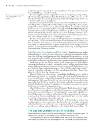 8   Part One | An Overview of Strategic Retail Management


                                  complaints, defective items, inventory turnover, and more. Many goods and services have
                                  been modified because of retailer feedback.
Roots (www.roots.com) is not         For small suppliers, retailers can provide assistance by transporting, storing, marking,
only a designer but is also a     advertising, and pre-paying for products. Small retailers may need the same type of help
retailer.                         from their suppliers. The functions performed by retailers affect the percentage of each sales
                                  dollar they need to cover costs and profits.
                                     Retailers also complete transactions with customers. This means having convenient loca-
                                  tions, filling orders promptly and accurately, and processing credit purchases. Some retailers
                                  also provide customer services, such as gift wrapping, delivery, and installation. To make
                                  themselves even more appealing, many firms now engage in multi-channel retailing, whereby
                                  a retailer sells to consumers through multiple retail formats (points of contact). Most large
                                  retailers operate both physical stores and Web sites to make shopping easier and to accom-
                                  modate consumer desires. Firms such as Sears Canada sell to customers through retail stores,
                                  mail-order catalogues, a Web site, and a toll-free phone number.
                                     For these reasons, products are usually sold through retailers not owned by manufactur-
                                  ers (wholesalers). This lets manufacturers reach more customers, reduce costs, improve cash
                                  flow, increase sales more rapidly, and focus on their area of expertise. Select manufacturers,
                                  such as Sony and Polo Ralph Lauren, do operate retail facilities (besides selling at traditional
                                  retailers). In running their stores, these firms complete the full range of retailing functions
                                  and compete with conventional retailers.

                                  The Relationships Among Retailers and Their Suppliers Relationships among retailers
                                  and suppliers can be complex. Because retailers are part of a distribution channel, manufac-
                                  turers and wholesalers must be concerned about the calibre of displays, customer service,
                                  store hours, and retailers’ reliability as business partners. Retailers are also major customers of
                                  goods and services for resale, store fixtures, computers, management consulting, and insurance.
                                      Retailers and suppliers have different priorities in such areas as control over the distribution
                                  channel, profit allocation, the number of competing retailers handling suppliers’ products,
                                  product displays, promotion support, payment terms, and operating flexibility. Because of the
                                  growth of retail chains, retailers have more power than ever. Unless suppliers know retailers’
                                  needs, they cannot have good rapport with them; and as long as retailers have a choice of sup-
                                  pliers, they will pick those that offer them more.
                                      Channel relations tend to be smoothest with exclusive distribution, whereby suppliers
                                  make agreements with one or a few retailers to be the only ones in specified geographic areas
                                  to carry certain brands or products. This stimulates both parties to work together to maintain
                                  an image, assign shelf space, allot profits and costs, and advertise. It also usually requires
                                  that retailers limit their brand selection in the specified product lines; they might have to
                                  decline to handle other suppliers’ brands. From the manufacturers’ perspective, exclusive
                                  distribution may limit their long-run total sales.
                                      Channel relations tend to be most volatile with intensive distribution, whereby suppli-
                                  ers sell through as many retailers as possible. This often maximizes suppliers’ sales and lets
                                  retailers offer many brands and product versions. Competition among retailers selling the same
                                  items is high; retailers may use tactics not beneficial to individual suppliers, as they are more
                                  concerned about their own results. Retailers may assign little shelf space to specific brands,
                                  set very high prices on them, and not advertise them.
                                      With selective distribution, suppliers sell through a moderate number of retailers. This
                                  combines aspects of exclusive and intensive distribution. Suppliers have higher sales than in
                                  exclusive distribution, and retailers carry some competing brands. It encourages suppliers to
                                  provide some marketing support and retailers to give adequate shelf space. See Figure 1-7.


                                  The Special Characteristics of Retailing
                                  Three factors that distinguish retailing from other types of business are noted in Figure 1-8
                                  and discussed here. Each factor imposes unique requirements on retail firms.
                                    The average amount of a sales transaction for retailers is much less than for manufacturers.
                                  The average sales transaction per shopping trip is well under $100 for department stores,
 