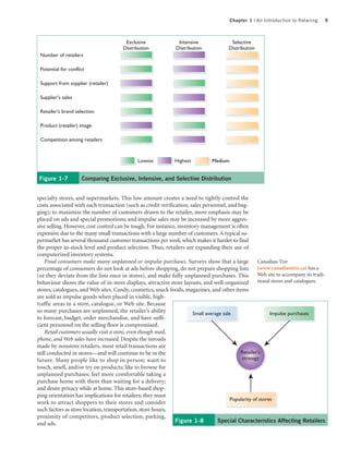 Chapter 1 | An Introduction to Retailing   9



                                        Exclusive                Intensive               Selective
                                       Distribution             Distribution            Distribution
 Number of retailers

 Potential for conflict

 Support from supplier (retailer)

 Supplier's sales

 Retailer's brand selection

 Product (retailer) image

 Competition among retailers


                                              Lowest           Highest          Medium


 Figure 1-7          Comparing Exclusive, Intensive, and Selective Distribution


specialty stores, and supermarkets. This low amount creates a need to tightly control the
costs associated with each transaction (such as credit verification, sales personnel, and bag-
ging); to maximize the number of customers drawn to the retailer, more emphasis may be
placed on ads and special promotions; and impulse sales may be increased by more aggres-
sive selling. However, cost control can be tough. For instance, inventory management is often
expensive due to the many small transactions with a large number of customers. A typical su-
permarket has several thousand customer transactions per week, which makes it harder to find
the proper in-stock level and product selection. Thus, retailers are expanding their use of
computerized inventory systems.
    Final consumers make many unplanned or impulse purchases. Surveys show that a large Canadian Tire
percentage of consumers do not look at ads before shopping, do not prepare shopping lists (www.canadiantire.ca) has a
(or they deviate from the lists once in stores), and make fully unplanned purchases. This            Web site to accompany its tradi-
behaviour shows the value of in-store displays, attractive store layouts, and well-organized         tional stores and catalogues.
stores, catalogues, and Web sites. Candy, cosmetics, snack foods, magazines, and other items
are sold as impulse goods when placed in visible, high-
traffic areas in a store, catalogue, or Web site. Because
so many purchases are unplanned, the retailer’s ability               Small average sale                   Impulse purchases
to forecast, budget, order merchandise, and have suffi-
cient personnel on the selling floor is compromised.
    Retail customers usually visit a store, even though mail,
phone, and Web sales have increased. Despite the inroads
made by nonstore retailers, most retail transactions are
still conducted in stores—and will continue to be in the                                    Retailer's
future. Many people like to shop in person; want to                                          strategy
touch, smell, and/or try on products; like to browse for
unplanned purchases; feel more comfortable taking a
purchase home with them than waiting for a delivery;
and desire privacy while at home. This store-based shop-
ping orientation has implications for retailers; they must
                                                                                        Popularity of stores
work to attract shoppers to their stores and consider
such factors as store location, transportation, store hours,
proximity of competitors, product selection, parking,
and ads.                                                      Figure 1-8         Special Characteristics Affecting Retailers
 