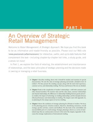 PART 1

An Overview of Strategic
Retail Management
Welcome to Retail Management: A Strategic Approach. We hope you find this book
to be as informative and reader-friendly as possible. Please visit our Web site
(www.pearsoned.ca/bermanevans) for interactive, useful, and up-to-date features that
complement the text—including chapter-by-chapter hot links, a study guide, and
a whole lot more!
  In Part 1, we explore the field of retailing, the establishment and maintainance
of relationships, and the basic principles of strategic planning and the decisions made
in owning or managing a retail business.


                        ●   Chapter 1 describes retailing, shows why it should be studied, and examines its special
                            characteristics. We note the value of strategic planning and include a detailed review of
                            Loblaw’s. We then present the retailing concept, along with the total retail experience,
                            customer service, and relationship retailing. The focus and format of the text are detailed.

                        ●   Chapter 2 looks at the complexities of retailers’ relationships—with both customers and
                            other channel members. We examine value and the value chain, customer relationships
                            and channel relationships, the differences in relationship-building between goods and serv-
                            ice retailers, the impact of technology on retailing relationships, and the interplay between
                            ethical performance and relationships in retailing. The chapter ends with Appendix 2A,
                            on planning for the unique aspects of service retailing.

                        ●   Chapter 3 shows the usefulness of strategic planning for all kinds of retailers. We focus
                            on the planning process: situation analysis, objectives, identifying consumers, overall
                            strategy, specific activities, control, and feedback. We also look at the controllable and
                            uncontrollable parts of a retail strategy. Strategic planning is shown as a series of inter-
                            related steps that are continuously reviewed. At the end of the chapter, Appendix 3A dis-
                            cusses the strategic implications of international retailing.
 