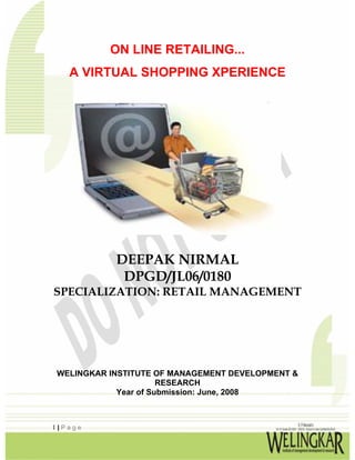 ON LINE RETAILING...
   A VIRTUAL SHOPPING XPERIENCE




           DEEPAK NIRMAL
            DPGD/JL06/0180
SPECIALIZATION: RETAIL MANAGEMENT




WELINGKAR INSTITUTE OF MANAGEMENT DEVELOPMENT &
                      RESEARCH
            Year of Submission: June, 2008



1|Page
 