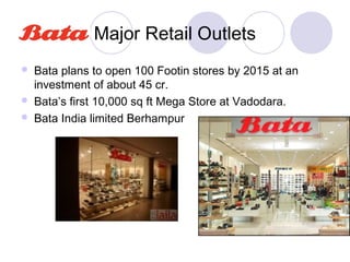 Major Retail Outlets
   Bata plans to open 100 Footin stores by 2015 at an
    investment of about 45 cr.
   Bata’s first 10,000 sq ft Mega Store at Vadodara.
   Bata India limited Berhampur
 
