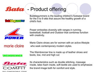 - Product offering
 Bubblegummers is the leading children's footwear brand
 for the 0 to 9 olds that assure the healthy growth of a
 child's foot.


 Power embodies diversity with ranges in running,
 basketball, football and Outdoor that combines function
 with creativity.


 Marie Claire shoes are for women with an active lifestyle
 who seek contemporary modern styles.

 The Weinbrenner line is made up of leather shoes and
 boots, low, mid and high cut


 Its characteristics such as double stitching, massage
 insole, latex foam insole, soft textile are used to emphasize
 the brand image both for comfort and style.
 