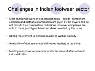 Challenges in Indian footwear sector
   Most companies work on subcontract basis – design, component
    selection and methods of production are given by the buyers and do
    not provide their own fashion collections, however companies are
    able to make prototypes based on ideas provided by the buyer.

   Strong requirement to increase quality as well as quantity

   Availability of right raw material (finished leather) at right time

   Meeting manpower requirement under the state of affairs of rapid
    industrialization
 
