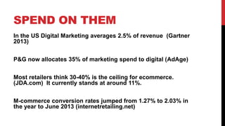 SPEND ON THEM
In the US Digital Marketing averages 2.5% of revenue (Gartner
2013)
P&G now allocates 35% of marketing spend to digital (AdAge)
Most retailers think 30-40% is the ceiling for ecommerce.
(JDA.com) It currently stands at around 11%.
M-commerce conversion rates jumped from 1.27% to 2.03% in
the year to June 2013 (internetretailing.net)
 