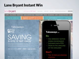 Takeaways:
Takeaways ...
Do
• Use immediacy within
mobile environment
• Integrate with POS
• Speak in the language
of the consumer
Don’t
• Fail to preplan ongoing
strategy
Lane Bryant Instant Win
 