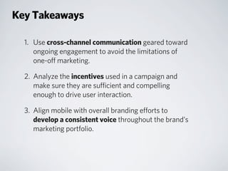 1. Use cross-channel communication geared toward
ongoing engagement to avoid the limitations of
one-off marketing.
2. Analyze the incentives used in a campaign and
make sure they are sufficient and compelling
enough to drive user interaction.
3. Align mobile with overall branding efforts to
develop a consistent voice throughout the brand’s
marketing portfolio.
Key Takeaways
 