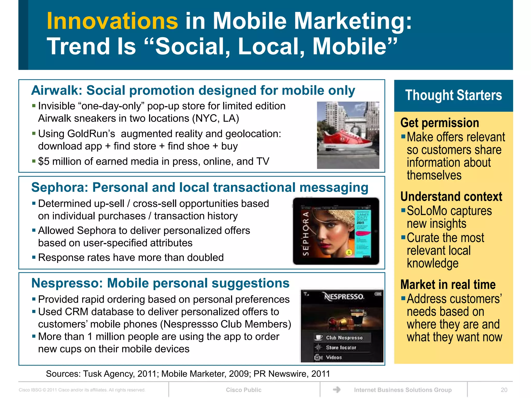 Innovations in Mobile Marketing:
              Trend Is “Social, Local, Mobile”
      Airwalk: Social promotion designed for mobile only                                              Thought Starters
       Invisible ―one-day-only‖ pop-up store for limited edition
        Airwalk sneakers in two locations (NYC, LA)
                                                                                                    Get permission
       Using GoldRun’s augmented reality and geolocation:                                          Make offers relevant
        download app + find store + find shoe + buy                                                  so customers share
       $5 million of earned media in press, online, and TV                                          information about
                                                                                                     themselves
      Sephora: Personal and local transactional messaging
       Determined up-sell / cross-sell opportunities based
                                                                                                    Understand context
        on individual purchases / transaction history                                               SoLoMo captures
       Allowed Sephora to deliver personalized offers
                                                                                                     new insights
        based on user-specified attributes                                                          Curate the most
       Response rates have more than doubled
                                                                                                     relevant local
                                                                                                     knowledge
      Nespresso: Mobile personal suggestions                                                        Market in real time
       Provided rapid ordering based on personal preferences                                       Address customers’
       Used CRM database to deliver personalized offers to                                          needs based on
        customers’ mobile phones (Nespressso Club Members)                                           where they are and
       More than 1 million people are using the app to order                                        what they want now
        new cups on their mobile devices

              Sources: Tusk Agency, 2011; Mobile Marketer, 2009; PR Newswire, 2011
Cisco IBSG © 2011 Cisco and/or its affiliates. All rights reserved.   Cisco Public   Internet Business Solutions Group   20
 