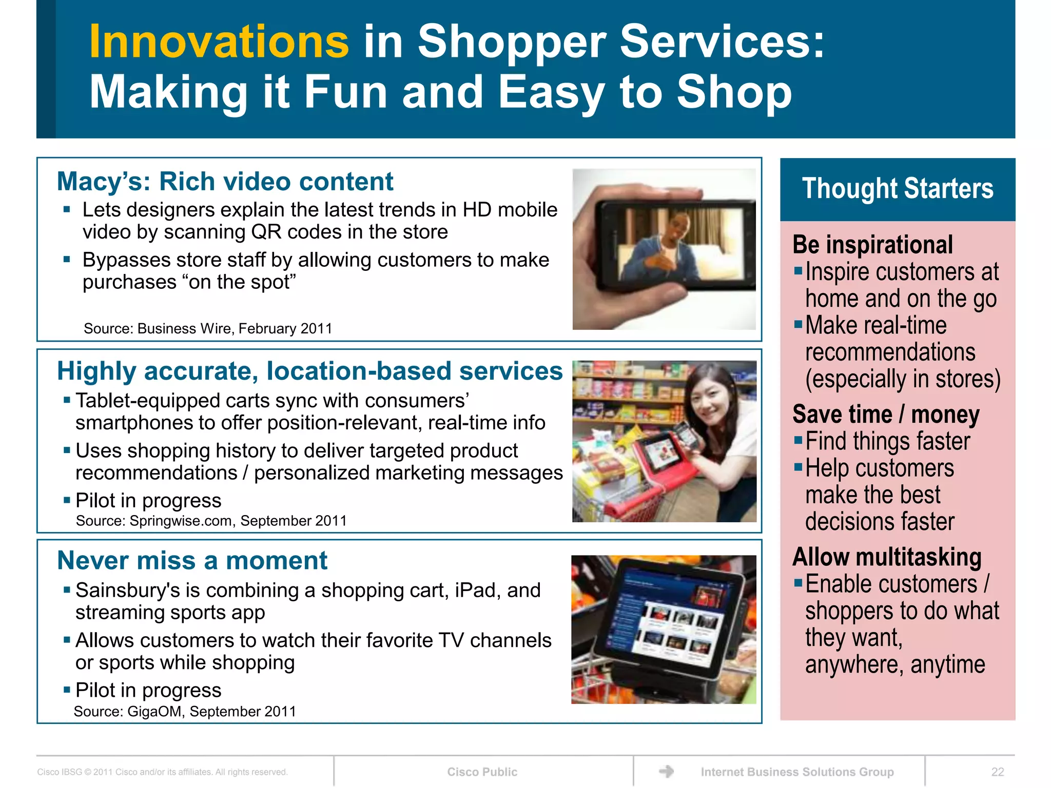 Innovations in Shopper Services:
             Making it Fun and Easy to Shop
     Macy’s: Rich video content                                                                       Thought Starters
       Lets designers explain the latest trends in HD mobile
        video by scanning QR codes in the store
                                                                                                    Be inspirational
       Bypasses store staff by allowing customers to make
        purchases ―on the spot‖                                                                     Inspire customers at
                                                                                                     home and on the go
            Source: Business Wire, February 2011                                                    Make real-time
                                                                                                     recommendations
     Highly accurate, location-based services                                                        (especially in stores)
       Tablet-equipped carts sync with consumers’
        smartphones to offer position-relevant, real-time info                                      Save time / money
       Uses shopping history to deliver targeted product                                           Find things faster
        recommendations / personalized marketing messages                                           Help customers
       Pilot in progress                                                                            make the best
          Source: Springwise.com, September 2011                                                     decisions faster
     Never miss a moment                                                                            Allow multitasking
       Sainsbury's is combining a shopping cart, iPad, and                                         Enable customers /
        streaming sports app                                                                         shoppers to do what
       Allows customers to watch their favorite TV channels                                         they want,
        or sports while shopping                                                                     anywhere, anytime
       Pilot in progress
         Source: GigaOM, September 2011



Cisco IBSG © 2011 Cisco and/or its affiliates. All rights reserved.   Cisco Public   Internet Business Solutions Group   22
 