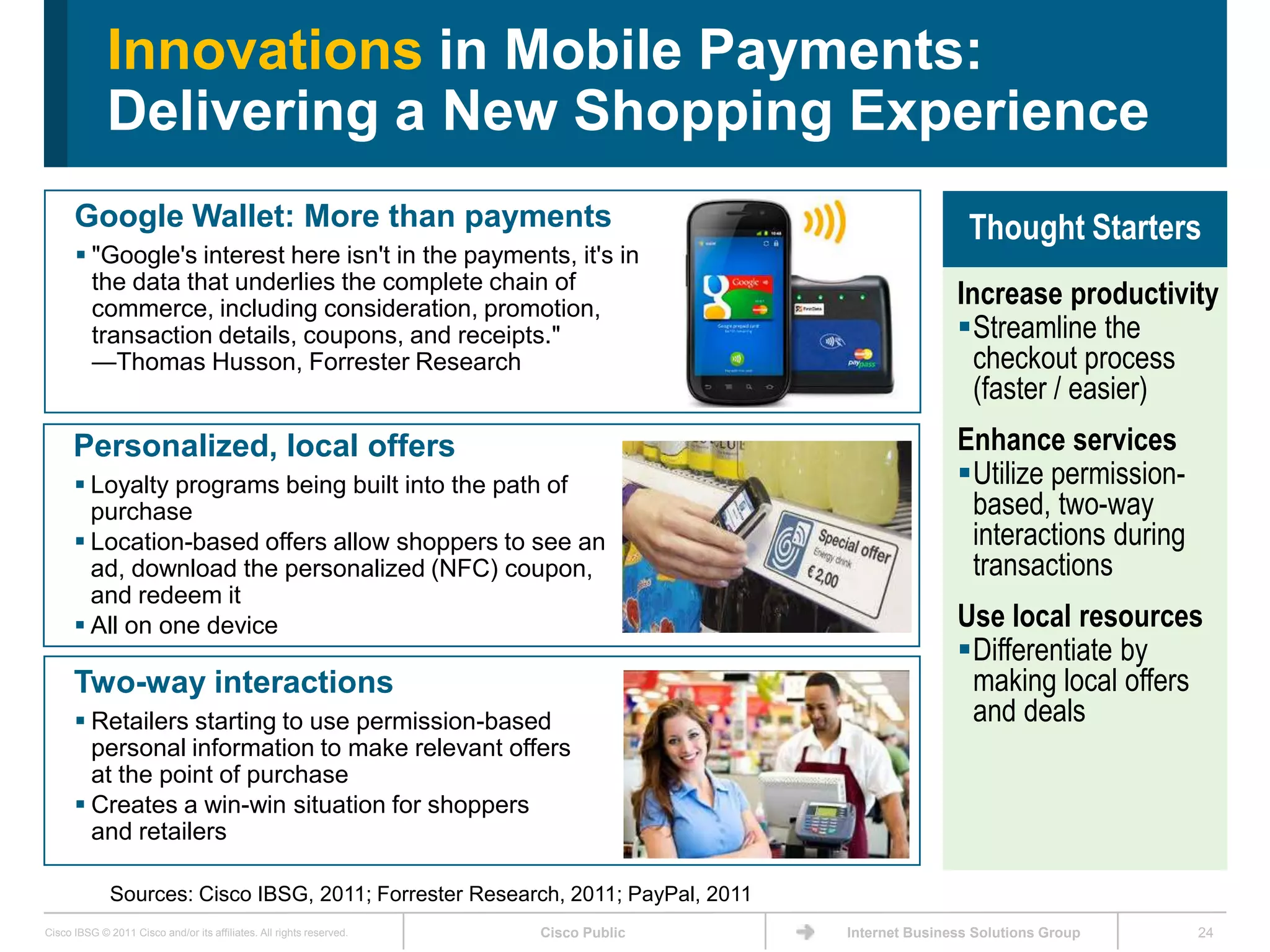 Innovations in Mobile Payments:
             Delivering a New Shopping Experience
      Google Wallet: More than payments                                                               Thought Starters
       "Google's interest here isn't in the payments, it's in
        the data that underlies the complete chain of
        commerce, including consideration, promotion,
                                                                                                    Increase productivity
        transaction details, coupons, and receipts."                                                Streamline the
        —Thomas Husson, Forrester Research                                                            checkout process
                                                                                                      (faster / easier)
      Personalized, local offers                                                                    Enhance services
       Loyalty programs being built into the path of                                               Utilize permission-
        purchase                                                                                     based, two-way
       Location-based offers allow shoppers to see an                                               interactions during
        ad, download the personalized (NFC) coupon,                                                  transactions
        and redeem it
       All on one device                                                                           Use local resources
                                                                                                    Differentiate by
      Two-way interactions                                                                           making local offers
       Retailers starting to use permission-based                                                   and deals
        personal information to make relevant offers
        at the point of purchase
       Creates a win-win situation for shoppers
        and retailers

              Sources: Cisco IBSG, 2011; Forrester Research, 2011; PayPal, 2011
Cisco IBSG © 2011 Cisco and/or its affiliates. All rights reserved.   Cisco Public   Internet Business Solutions Group     24
 