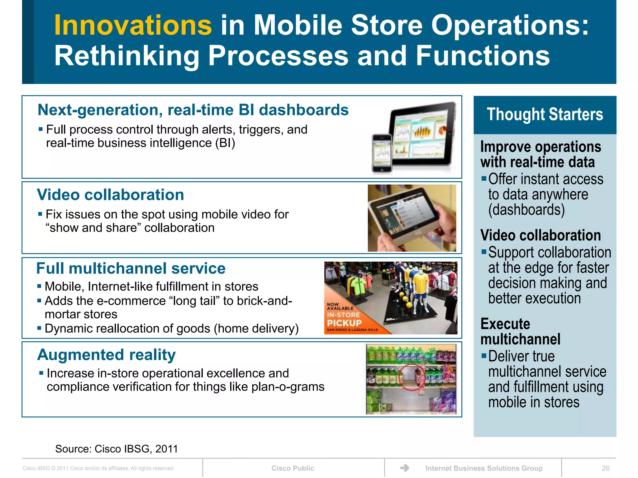 Innovations in Mobile Store Operations:
             Rethinking Processes and Functions
      Next-generation, real-time BI dashboards                                                        Thought Starters
       Full process control through alerts, triggers, and
        real-time business intelligence (BI)                                                        Improve operations
                                                                                                    with real-time data
                                                                                                    Offer instant access
      Video collaboration                                                                            to data anywhere
       Fix issues on the spot using mobile video for                                                (dashboards)
        ―show and share‖ collaboration
                                                                                                    Video collaboration
                                                                                                    Support collaboration
     Full multichannel service                                                                       at the edge for faster
       Mobile, Internet-like fulfillment in stores                                                  decision making and
       Adds the e-commerce ―long tail‖ to brick-and-                                                better execution
        mortar stores
       Dynamic reallocation of goods (home delivery)                                               Execute
                                                                                                    multichannel
      Augmented reality                                                                             Deliver true
       Increase in-store operational excellence and                                                 multichannel service
        compliance verification for things like plan-o-grams                                         and fulfillment using
                                                                                                     mobile in stores

              Source: Cisco IBSG, 2011
Cisco IBSG © 2011 Cisco and/or its affiliates. All rights reserved.   Cisco Public   Internet Business Solutions Group   26
 