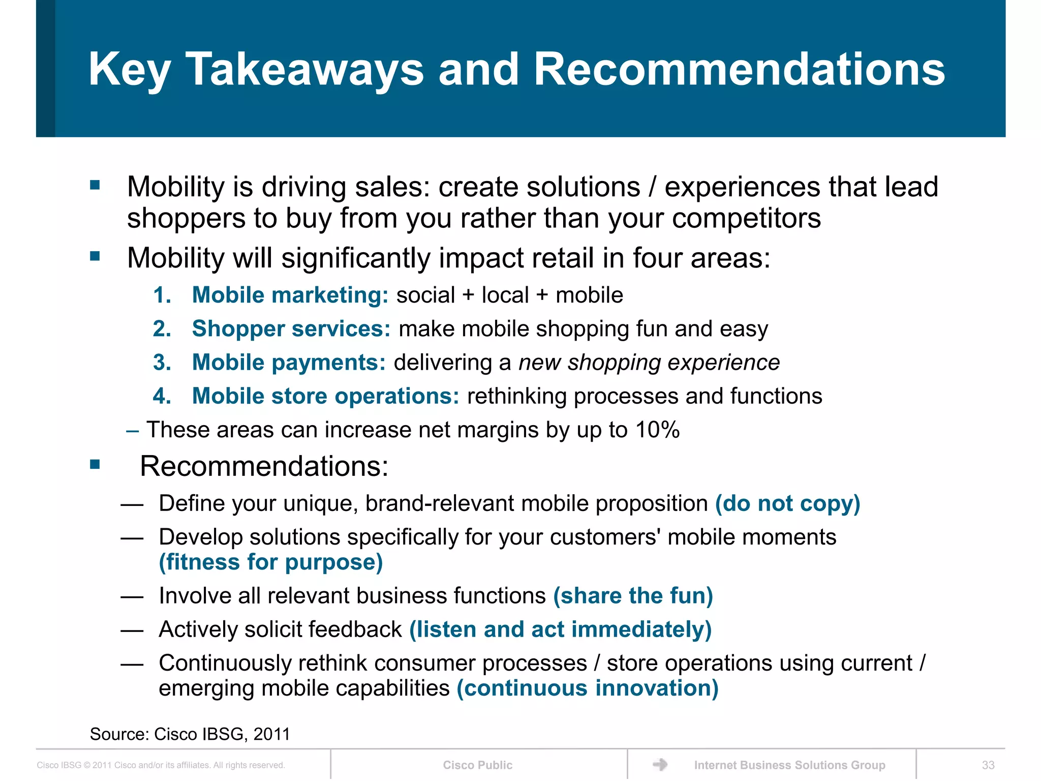 Key Takeaways and Recommendations

              Mobility is driving sales: create solutions / experiences that lead
               shoppers to buy from you rather than your competitors
              Mobility will significantly impact retail in four areas:
                          1. Mobile marketing: social + local + mobile
                          2. Shopper services: make mobile shopping fun and easy
                          3. Mobile payments: delivering a new shopping experience
                          4. Mobile store operations: rethinking processes and functions
                        – These areas can increase net margins by up to 10%
                          Recommendations:
                      — Define your unique, brand-relevant mobile proposition (do not copy)
                      — Develop solutions specifically for your customers' mobile moments
                        (fitness for purpose)
                      — Involve all relevant business functions (share the fun)
                      — Actively solicit feedback (listen and act immediately)
                      — Continuously rethink consumer processes / store operations using current /
                        emerging mobile capabilities (continuous innovation)
              Source: Cisco IBSG, 2011
Cisco IBSG © 2011 Cisco and/or its affiliates. All rights reserved.   Cisco Public   Internet Business Solutions Group   33
 