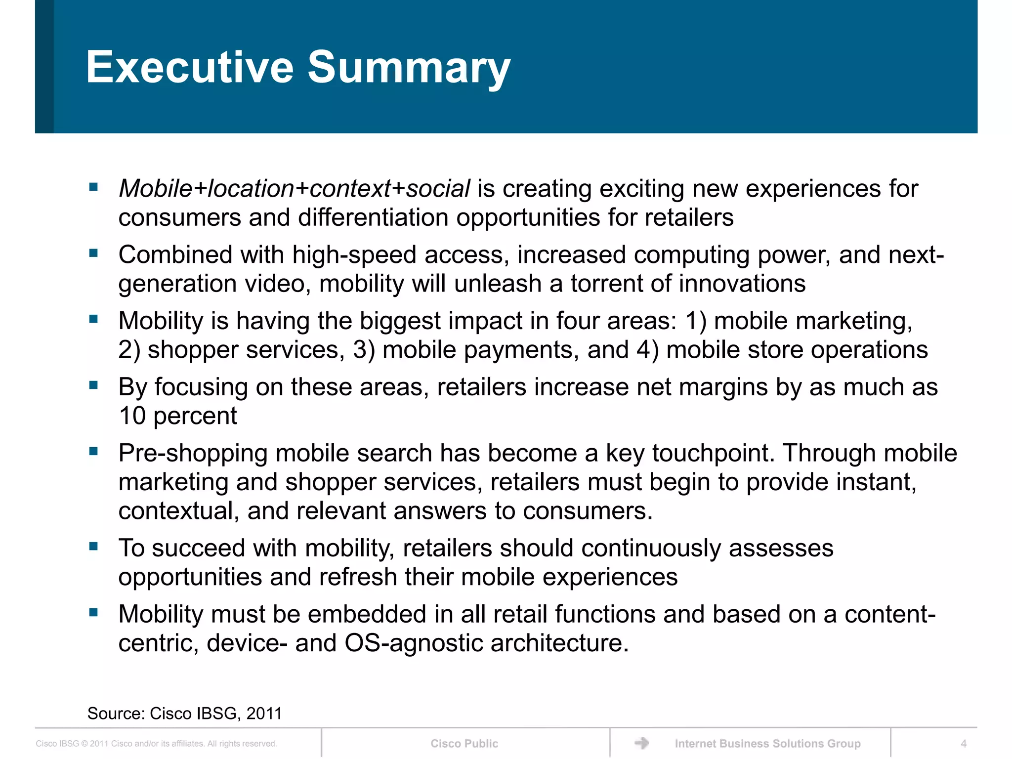 Executive Summary

               Mobile+location+context+social is creating exciting new experiences for
                      consumers and differentiation opportunities for retailers
                     Combined with high-speed access, increased computing power, and next-
                      generation video, mobility will unleash a torrent of innovations
                     Mobility is having the biggest impact in four areas: 1) mobile marketing,
                      2) shopper services, 3) mobile payments, and 4) mobile store operations
                     By focusing on these areas, retailers increase net margins by as much as
                      10 percent
                     Pre-shopping mobile search has become a key touchpoint. Through mobile
                      marketing and shopper services, retailers must begin to provide instant,
                      contextual, and relevant answers to consumers.
                     To succeed with mobility, retailers should continuously assesses
                      opportunities and refresh their mobile experiences
                     Mobility must be embedded in all retail functions and based on a content-
                      centric, device- and OS-agnostic architecture.

              Source: Cisco IBSG, 2011
Cisco IBSG © 2011 Cisco and/or its affiliates. All rights reserved.   Cisco Public   Internet Business Solutions Group   4
 