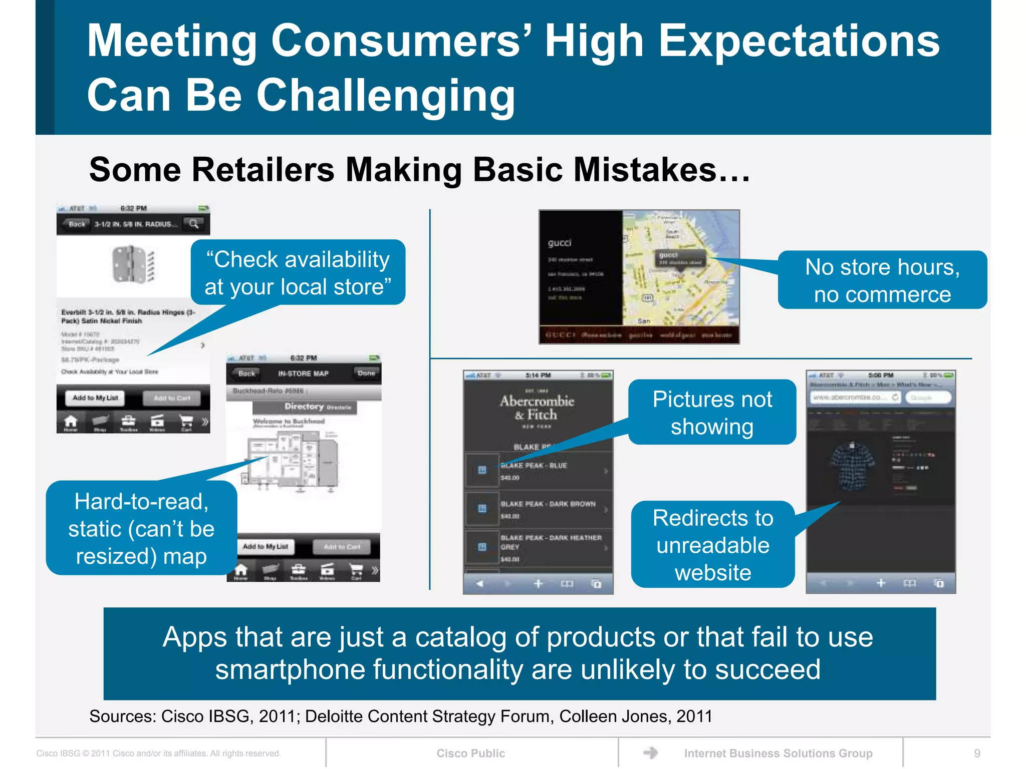 Meeting Consumers’ High Expectations
             Can Be Challenging
              Some Retailers Making Basic Mistakes…

                                             ―Check availability                                              No store hours,
                                             at your local store‖                                              no commerce



                                                                                     Pictures not
                                                                                       showing


         Hard-to-read,
        static (can’t be                                                             Redirects to
         resized) map                                                                unreadable
                                                                                      website

                                  Apps that are just a catalog of products or that fail to use
                                     smartphone functionality are unlikely to succeed
              Sources: Cisco IBSG, 2011; Deloitte Content Strategy Forum, Colleen Jones, 2011

Cisco IBSG © 2011 Cisco and/or its affiliates. All rights reserved.   Cisco Public       Internet Business Solutions Group      9
 