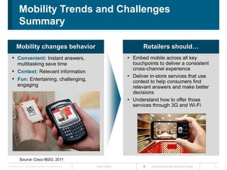 Mobility Trends and Challenges
             Summary

          Mobility changes behavior                                                         Retailers should…
     Convenient: Instant answers,                                                    Embed mobile across all key
           multitasking save time                                                      touchpoints to deliver a consistent
                                                                                       cross-channel experience
     Context: Relevant information
                                                                                      Deliver in-store services that use
     Fun: Entertaining, challenging,                                                  context to help consumers find
           engaging                                                                    relevant answers and make better
                                                                                       decisions
                                                                                      Understand how to offer those
                                                                                       services through 3G and Wi-Fi




              Source: Cisco IBSG, 2011
Cisco IBSG © 2011 Cisco and/or its affiliates. All rights reserved.   Cisco Public             Internet Business Solutions Group   12
 
