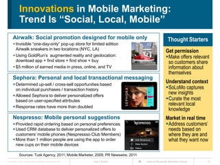 Innovations in Mobile Marketing:
              Trend Is “Social, Local, Mobile”
      Airwalk: Social promotion designed for mobile only                                              Thought Starters
       Invisible ―one-day-only‖ pop-up store for limited edition
        Airwalk sneakers in two locations (NYC, LA)
                                                                                                    Get permission
       Using GoldRun’s augmented reality and geolocation:                                          Make offers relevant
        download app + find store + find shoe + buy                                                  so customers share
       $5 million of earned media in press, online, and TV                                          information about
                                                                                                     themselves
      Sephora: Personal and local transactional messaging
       Determined up-sell / cross-sell opportunities based
                                                                                                    Understand context
        on individual purchases / transaction history                                               SoLoMo captures
       Allowed Sephora to deliver personalized offers
                                                                                                     new insights
        based on user-specified attributes                                                          Curate the most
       Response rates have more than doubled
                                                                                                     relevant local
                                                                                                     knowledge
      Nespresso: Mobile personal suggestions                                                        Market in real time
       Provided rapid ordering based on personal preferences                                       Address customers’
       Used CRM database to deliver personalized offers to                                          needs based on
        customers’ mobile phones (Nespressso Club Members)                                           where they are and
       More than 1 million people are using the app to order                                        what they want now
        new cups on their mobile devices

              Sources: Tusk Agency, 2011; Mobile Marketer, 2009; PR Newswire, 2011
Cisco IBSG © 2011 Cisco and/or its affiliates. All rights reserved.   Cisco Public   Internet Business Solutions Group   20
 