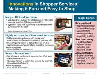 Innovations in Shopper Services:
             Making it Fun and Easy to Shop
     Macy’s: Rich video content                                                                       Thought Starters
       Lets designers explain the latest trends in HD mobile
        video by scanning QR codes in the store
                                                                                                    Be inspirational
       Bypasses store staff by allowing customers to make
        purchases ―on the spot‖                                                                     Inspire customers at
                                                                                                     home and on the go
            Source: Business Wire, February 2011                                                    Make real-time
                                                                                                     recommendations
     Highly accurate, location-based services                                                        (especially in stores)
       Tablet-equipped carts sync with consumers’
        smartphones to offer position-relevant, real-time info                                      Save time / money
       Uses shopping history to deliver targeted product                                           Find things faster
        recommendations / personalized marketing messages                                           Help customers
       Pilot in progress                                                                            make the best
          Source: Springwise.com, September 2011                                                     decisions faster
     Never miss a moment                                                                            Allow multitasking
       Sainsbury's is combining a shopping cart, iPad, and                                         Enable customers /
        streaming sports app                                                                         shoppers to do what
       Allows customers to watch their favorite TV channels                                         they want,
        or sports while shopping                                                                     anywhere, anytime
       Pilot in progress
         Source: GigaOM, September 2011



Cisco IBSG © 2011 Cisco and/or its affiliates. All rights reserved.   Cisco Public   Internet Business Solutions Group   22
 