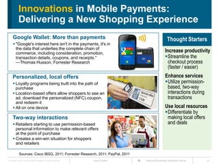 Innovations in Mobile Payments:
             Delivering a New Shopping Experience
      Google Wallet: More than payments                                                               Thought Starters
       "Google's interest here isn't in the payments, it's in
        the data that underlies the complete chain of
        commerce, including consideration, promotion,
                                                                                                    Increase productivity
        transaction details, coupons, and receipts."                                                Streamline the
        —Thomas Husson, Forrester Research                                                            checkout process
                                                                                                      (faster / easier)
      Personalized, local offers                                                                    Enhance services
       Loyalty programs being built into the path of                                               Utilize permission-
        purchase                                                                                     based, two-way
       Location-based offers allow shoppers to see an                                               interactions during
        ad, download the personalized (NFC) coupon,                                                  transactions
        and redeem it
       All on one device                                                                           Use local resources
                                                                                                    Differentiate by
      Two-way interactions                                                                           making local offers
       Retailers starting to use permission-based                                                   and deals
        personal information to make relevant offers
        at the point of purchase
       Creates a win-win situation for shoppers
        and retailers

              Sources: Cisco IBSG, 2011; Forrester Research, 2011; PayPal, 2011
Cisco IBSG © 2011 Cisco and/or its affiliates. All rights reserved.   Cisco Public   Internet Business Solutions Group     24
 