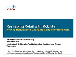 Reshaping Retail with Mobility
             How To Benefit from Changing Consumer Behaviors


              Internet Business Solutions Group
              November 2011
              Lisa Fretwell, Jeff Loucks, Paul Schottmiller, Jon Stine, and Edward
              Westenberg


              For more information and to download the entire presentation please visit
              http://www.cisco.com/web/about/ac79/docs/retail/Retail-Mobility_IBSG.pdf
Cisco IBSG © 2011 Cisco and/or its affiliates. All rights reserved.   Cisco Public   Internet Business Solutions Group   1
 