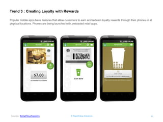 © RapidValue Solutions 
11 
Trend 3 : Creating Loyalty with Rewards 
Source: RetailTouchpoints 
Popular mobile apps have features that allow customers to earn and redeem loyalty rewards through their phones or at physical locations. Phones are being launched with preloaded retail apps.  