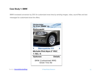 © RapidValue Solutions 
15 
Case Study 1: BMW 
BMW increased conversion by 30% for customized snow tires by sending images, video, sound files and text messages for customized snow tire offers. 
Source: themobileretailblog  