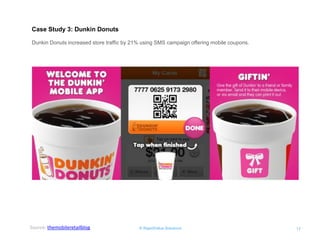 © RapidValue Solutions 
17 
Case Study 3: Dunkin Donuts 
Dunkin Donuts increased store traffic by 21% using SMS campaign offering mobile coupons. 
Source: themobileretailblog  