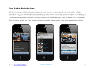 © RapidValue Solutions 
18 
Case Study 4: Harley-Davidson 
Wanted to maintain visibility with current customers and add new customers and revenue through a holiday promotion. They sold HD related merchandise through a Route 66’s mobile club. Communications of the 12 Days of Christmas campaign were promoted through a mobile social media campaign. Sales increased 250% on helmets; 16% on leather jackets and there were significant increases in holiday dealer traffic which was also an objective. 
Source: themobileretailblog  