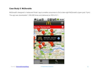 © RapidValue Solutions 
19 
Case Study 5: McDonalds 
McDonald’s designed a ‘restaurant finder’ app to enable consumers to find a late-night McDonald’s (open post 11pm). The app was downloaded 1,300,000 times and delivered an ROI of 2:1.. 
Source: themobileretailblog  