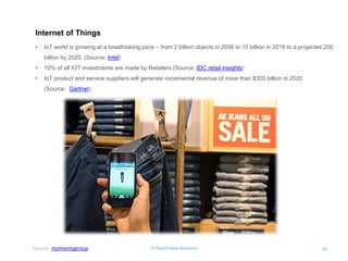 © RapidValue Solutions 
24 
Internet of Things 
•IoT world is growing at a breathtaking pace – from 2 billion objects in 2006 to 15 billion in 2016 to a projected 200 billion by 2020. (Source: Intel) 
•10% of all IOT investments are made by Retailers (Source: IDC retail insights) 
•IoT product and service suppliers will generate incremental revenue of more than $300 billion in 2020. (Source: Gartner) 
Source: momentagroup  