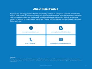 © RapidValue Solutions 
28 
About RapidValue 
RapidValue is a leading provider of end-to-end mobility solutions to enterprises worldwide. Armed with a team of 250+ experts in mobility consulting and application development, along with experience delivering over 400 mobility projects, we offer a range of mobility services across industry verticals. RapidValue delivers its services to the world’s top brands and Fortune 1000 companies, and has offices in the United States and India. 
www.rapidvaluesolutions.com 
www.rapidvaluesolutions.com/blog 
+1 877.690.4844 
contactus@rapidvaluesolutions.com 
This document contains information that is confidential and proprietary to RapidValue Solutions Inc. No part of it may be used, circulated, quoted, or reproduced for distribution outside RapidValue. If you are not the intended recipient of this report, you are hereby notified that the use, circulation, quoting, or reproducing of this report is strictly prohibited and may be unlawful. 
Disclaimer: 