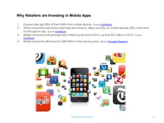 © RapidValue Solutions 
5 
Why Retailers are Investing in Mobile Apps 
1.Coupon sites get 88% of their traffic from mobile devices. Source ComScore 
2.When consumers visit online retail sites like Amazon, eBay and Etsy on mobile devices, 80% of the time it’s through an app. Source ComScore 
3.Mobile commerce will generate $34.2 billion by the end of 2014, up from $21 billion in 2012. Source ComScore 
4.Mobile payments will amount to $90 billion in the coming years. Source Forrester Research  
